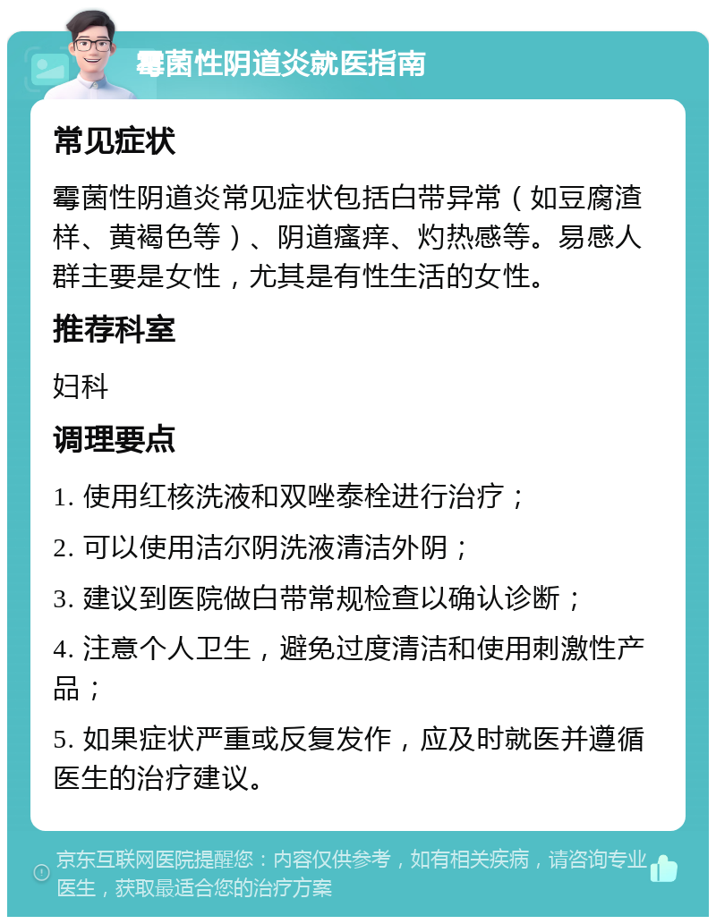 霉菌性阴道炎就医指南 常见症状 霉菌性阴道炎常见症状包括白带异常（如豆腐渣样、黄褐色等）、阴道瘙痒、灼热感等。易感人群主要是女性，尤其是有性生活的女性。 推荐科室 妇科 调理要点 1. 使用红核洗液和双唑泰栓进行治疗； 2. 可以使用洁尔阴洗液清洁外阴； 3. 建议到医院做白带常规检查以确认诊断； 4. 注意个人卫生，避免过度清洁和使用刺激性产品； 5. 如果症状严重或反复发作，应及时就医并遵循医生的治疗建议。