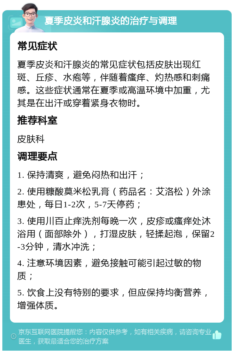 夏季皮炎和汗腺炎的治疗与调理 常见症状 夏季皮炎和汗腺炎的常见症状包括皮肤出现红斑、丘疹、水疱等，伴随着瘙痒、灼热感和刺痛感。这些症状通常在夏季或高温环境中加重，尤其是在出汗或穿着紧身衣物时。 推荐科室 皮肤科 调理要点 1. 保持清爽，避免闷热和出汗； 2. 使用糠酸莫米松乳膏（药品名：艾洛松）外涂患处，每日1-2次，5-7天停药； 3. 使用川百止痒洗剂每晚一次，皮疹或瘙痒处沐浴用（面部除外），打湿皮肤，轻揉起泡，保留2-3分钟，清水冲洗； 4. 注意环境因素，避免接触可能引起过敏的物质； 5. 饮食上没有特别的要求，但应保持均衡营养，增强体质。