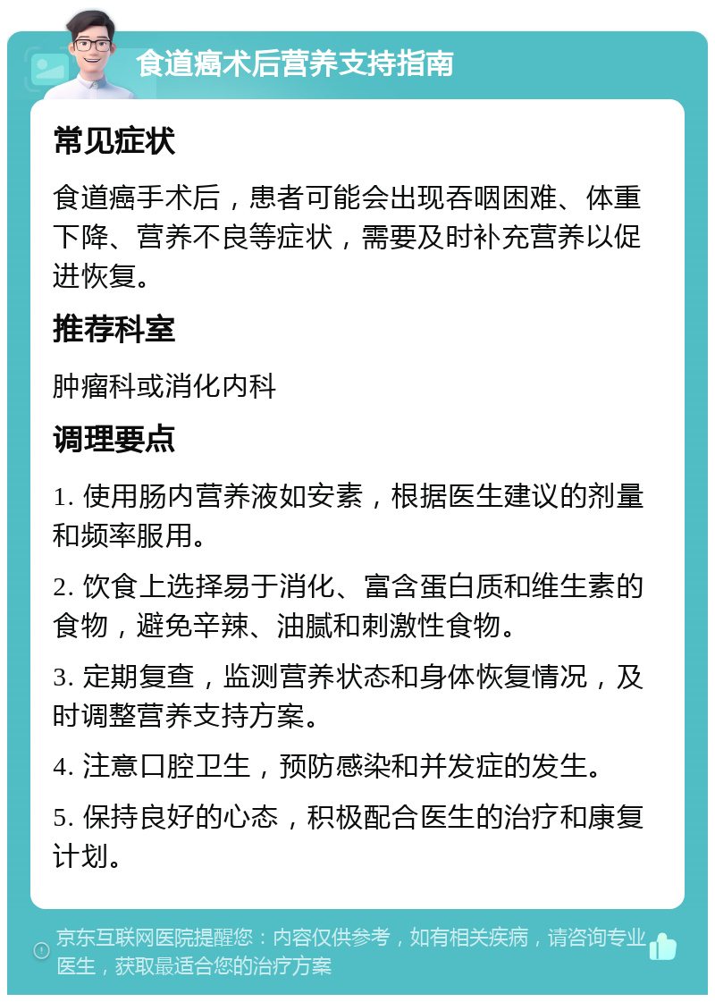 食道癌术后营养支持指南 常见症状 食道癌手术后，患者可能会出现吞咽困难、体重下降、营养不良等症状，需要及时补充营养以促进恢复。 推荐科室 肿瘤科或消化内科 调理要点 1. 使用肠内营养液如安素，根据医生建议的剂量和频率服用。 2. 饮食上选择易于消化、富含蛋白质和维生素的食物，避免辛辣、油腻和刺激性食物。 3. 定期复查，监测营养状态和身体恢复情况，及时调整营养支持方案。 4. 注意口腔卫生，预防感染和并发症的发生。 5. 保持良好的心态，积极配合医生的治疗和康复计划。