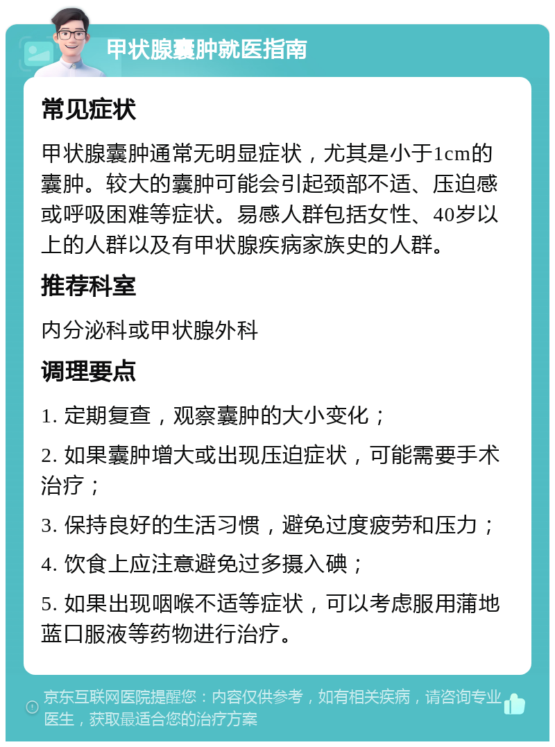 甲状腺囊肿就医指南 常见症状 甲状腺囊肿通常无明显症状，尤其是小于1cm的囊肿。较大的囊肿可能会引起颈部不适、压迫感或呼吸困难等症状。易感人群包括女性、40岁以上的人群以及有甲状腺疾病家族史的人群。 推荐科室 内分泌科或甲状腺外科 调理要点 1. 定期复查，观察囊肿的大小变化； 2. 如果囊肿增大或出现压迫症状，可能需要手术治疗； 3. 保持良好的生活习惯，避免过度疲劳和压力； 4. 饮食上应注意避免过多摄入碘； 5. 如果出现咽喉不适等症状，可以考虑服用蒲地蓝口服液等药物进行治疗。