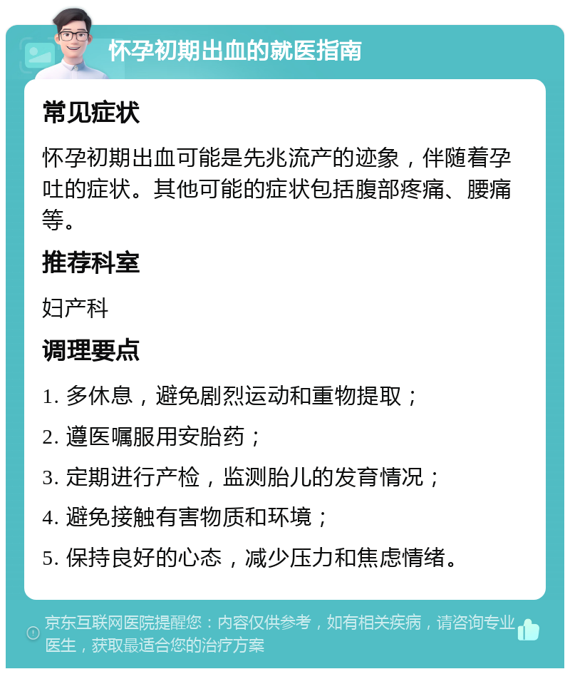 怀孕初期出血的就医指南 常见症状 怀孕初期出血可能是先兆流产的迹象，伴随着孕吐的症状。其他可能的症状包括腹部疼痛、腰痛等。 推荐科室 妇产科 调理要点 1. 多休息，避免剧烈运动和重物提取； 2. 遵医嘱服用安胎药； 3. 定期进行产检，监测胎儿的发育情况； 4. 避免接触有害物质和环境； 5. 保持良好的心态，减少压力和焦虑情绪。