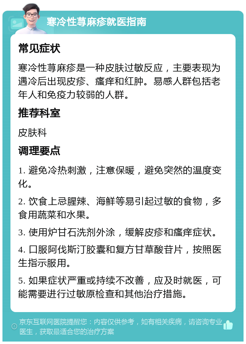 寒冷性荨麻疹就医指南 常见症状 寒冷性荨麻疹是一种皮肤过敏反应，主要表现为遇冷后出现皮疹、瘙痒和红肿。易感人群包括老年人和免疫力较弱的人群。 推荐科室 皮肤科 调理要点 1. 避免冷热刺激，注意保暖，避免突然的温度变化。 2. 饮食上忌腥辣、海鲜等易引起过敏的食物，多食用蔬菜和水果。 3. 使用炉甘石洗剂外涂，缓解皮疹和瘙痒症状。 4. 口服阿伐斯汀胶囊和复方甘草酸苷片，按照医生指示服用。 5. 如果症状严重或持续不改善，应及时就医，可能需要进行过敏原检查和其他治疗措施。