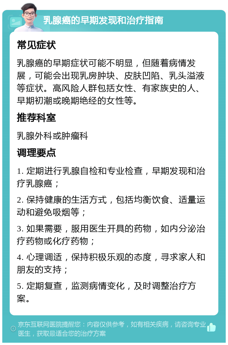 乳腺癌的早期发现和治疗指南 常见症状 乳腺癌的早期症状可能不明显，但随着病情发展，可能会出现乳房肿块、皮肤凹陷、乳头溢液等症状。高风险人群包括女性、有家族史的人、早期初潮或晚期绝经的女性等。 推荐科室 乳腺外科或肿瘤科 调理要点 1. 定期进行乳腺自检和专业检查，早期发现和治疗乳腺癌； 2. 保持健康的生活方式，包括均衡饮食、适量运动和避免吸烟等； 3. 如果需要，服用医生开具的药物，如内分泌治疗药物或化疗药物； 4. 心理调适，保持积极乐观的态度，寻求家人和朋友的支持； 5. 定期复查，监测病情变化，及时调整治疗方案。