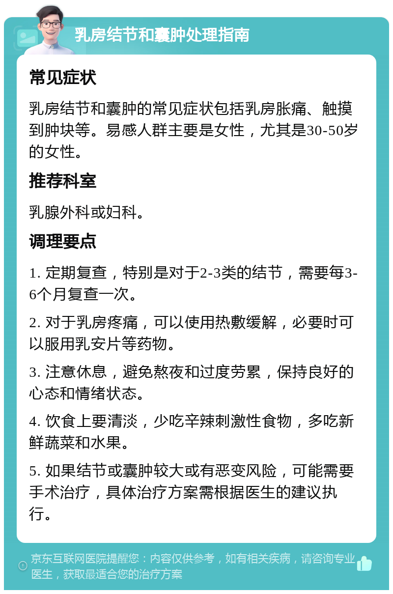 乳房结节和囊肿处理指南 常见症状 乳房结节和囊肿的常见症状包括乳房胀痛、触摸到肿块等。易感人群主要是女性，尤其是30-50岁的女性。 推荐科室 乳腺外科或妇科。 调理要点 1. 定期复查，特别是对于2-3类的结节，需要每3-6个月复查一次。 2. 对于乳房疼痛，可以使用热敷缓解，必要时可以服用乳安片等药物。 3. 注意休息，避免熬夜和过度劳累，保持良好的心态和情绪状态。 4. 饮食上要清淡，少吃辛辣刺激性食物，多吃新鲜蔬菜和水果。 5. 如果结节或囊肿较大或有恶变风险，可能需要手术治疗，具体治疗方案需根据医生的建议执行。