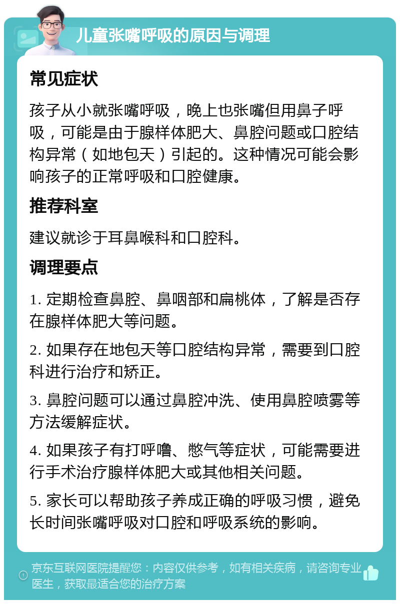 儿童张嘴呼吸的原因与调理 常见症状 孩子从小就张嘴呼吸，晚上也张嘴但用鼻子呼吸，可能是由于腺样体肥大、鼻腔问题或口腔结构异常（如地包天）引起的。这种情况可能会影响孩子的正常呼吸和口腔健康。 推荐科室 建议就诊于耳鼻喉科和口腔科。 调理要点 1. 定期检查鼻腔、鼻咽部和扁桃体，了解是否存在腺样体肥大等问题。 2. 如果存在地包天等口腔结构异常，需要到口腔科进行治疗和矫正。 3. 鼻腔问题可以通过鼻腔冲洗、使用鼻腔喷雾等方法缓解症状。 4. 如果孩子有打呼噜、憋气等症状，可能需要进行手术治疗腺样体肥大或其他相关问题。 5. 家长可以帮助孩子养成正确的呼吸习惯，避免长时间张嘴呼吸对口腔和呼吸系统的影响。