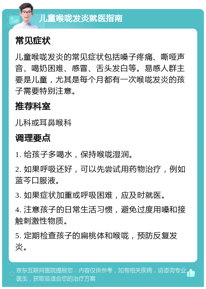 儿童喉咙发炎就医指南 常见症状 儿童喉咙发炎的常见症状包括嗓子疼痛、嘶哑声音、喝奶困难、感冒、舌头发白等。易感人群主要是儿童，尤其是每个月都有一次喉咙发炎的孩子需要特别注意。 推荐科室 儿科或耳鼻喉科 调理要点 1. 给孩子多喝水，保持喉咙湿润。 2. 如果呼吸还好，可以先尝试用药物治疗，例如蓝芩口服液。 3. 如果症状加重或呼吸困难，应及时就医。 4. 注意孩子的日常生活习惯，避免过度用嗓和接触刺激性物质。 5. 定期检查孩子的扁桃体和喉咙，预防反复发炎。