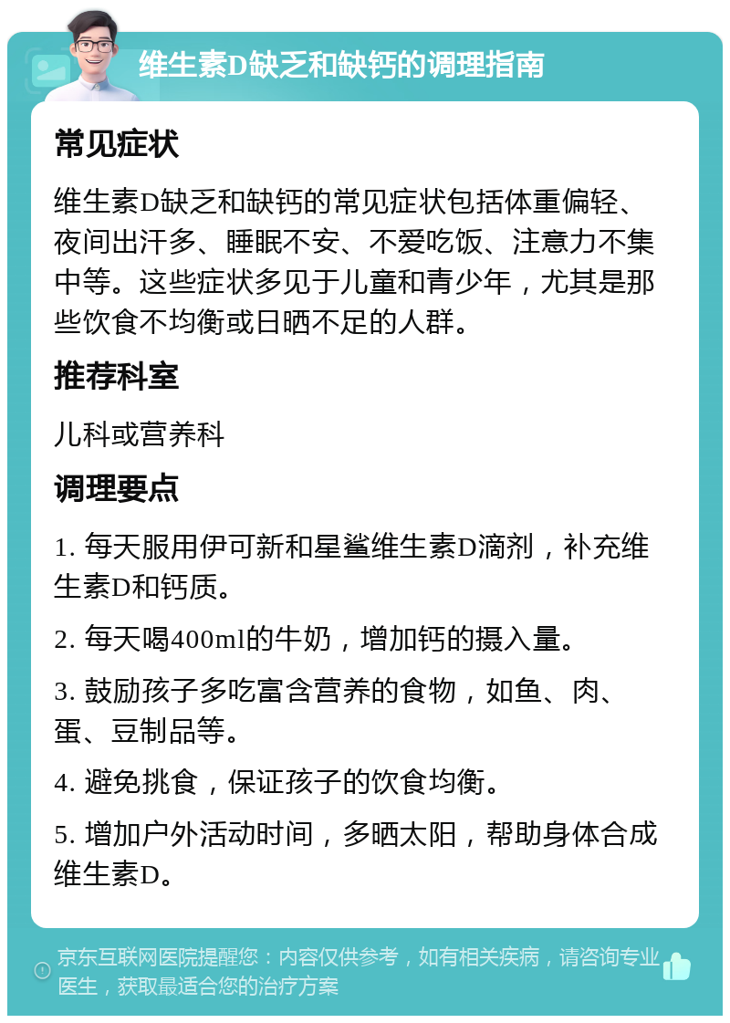 维生素D缺乏和缺钙的调理指南 常见症状 维生素D缺乏和缺钙的常见症状包括体重偏轻、夜间出汗多、睡眠不安、不爱吃饭、注意力不集中等。这些症状多见于儿童和青少年，尤其是那些饮食不均衡或日晒不足的人群。 推荐科室 儿科或营养科 调理要点 1. 每天服用伊可新和星鲨维生素D滴剂，补充维生素D和钙质。 2. 每天喝400ml的牛奶，增加钙的摄入量。 3. 鼓励孩子多吃富含营养的食物，如鱼、肉、蛋、豆制品等。 4. 避免挑食，保证孩子的饮食均衡。 5. 增加户外活动时间，多晒太阳，帮助身体合成维生素D。