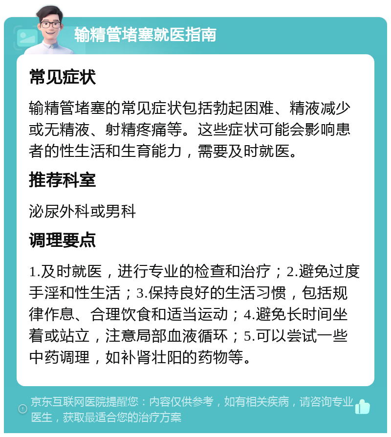 输精管堵塞就医指南 常见症状 输精管堵塞的常见症状包括勃起困难、精液减少或无精液、射精疼痛等。这些症状可能会影响患者的性生活和生育能力，需要及时就医。 推荐科室 泌尿外科或男科 调理要点 1.及时就医，进行专业的检查和治疗；2.避免过度手淫和性生活；3.保持良好的生活习惯，包括规律作息、合理饮食和适当运动；4.避免长时间坐着或站立，注意局部血液循环；5.可以尝试一些中药调理，如补肾壮阳的药物等。