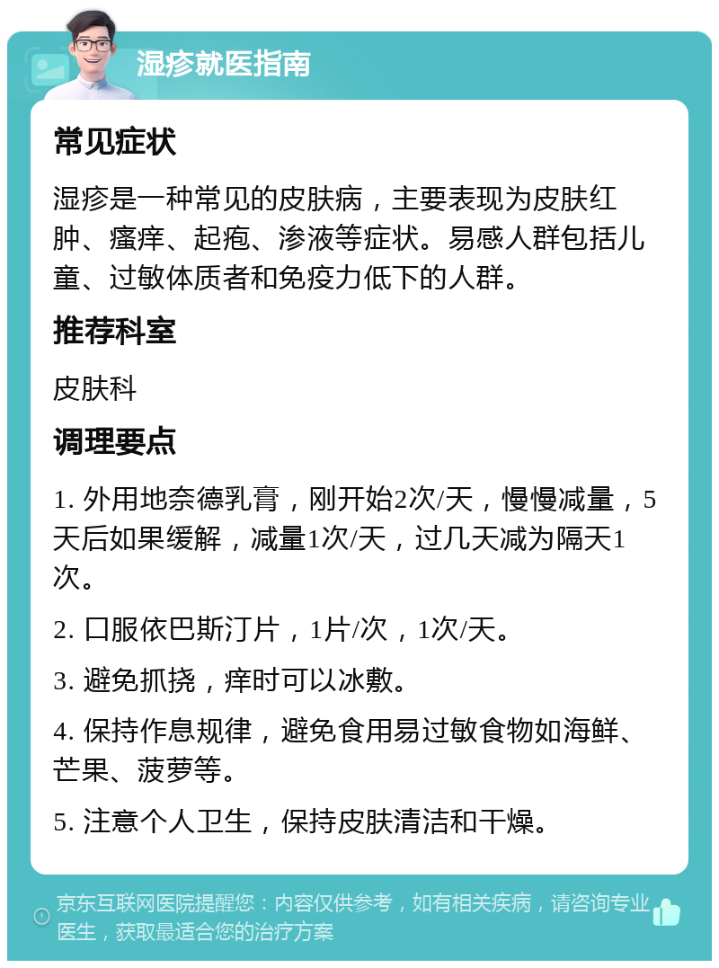 湿疹就医指南 常见症状 湿疹是一种常见的皮肤病，主要表现为皮肤红肿、瘙痒、起疱、渗液等症状。易感人群包括儿童、过敏体质者和免疫力低下的人群。 推荐科室 皮肤科 调理要点 1. 外用地奈德乳膏，刚开始2次/天，慢慢减量，5天后如果缓解，减量1次/天，过几天减为隔天1次。 2. 口服依巴斯汀片，1片/次，1次/天。 3. 避免抓挠，痒时可以冰敷。 4. 保持作息规律，避免食用易过敏食物如海鲜、芒果、菠萝等。 5. 注意个人卫生，保持皮肤清洁和干燥。