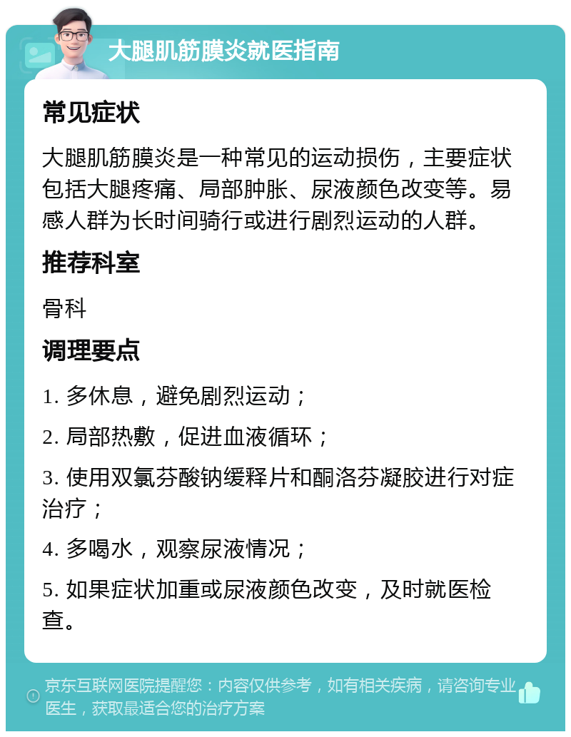 大腿肌筋膜炎就医指南 常见症状 大腿肌筋膜炎是一种常见的运动损伤，主要症状包括大腿疼痛、局部肿胀、尿液颜色改变等。易感人群为长时间骑行或进行剧烈运动的人群。 推荐科室 骨科 调理要点 1. 多休息，避免剧烈运动； 2. 局部热敷，促进血液循环； 3. 使用双氯芬酸钠缓释片和酮洛芬凝胶进行对症治疗； 4. 多喝水，观察尿液情况； 5. 如果症状加重或尿液颜色改变，及时就医检查。