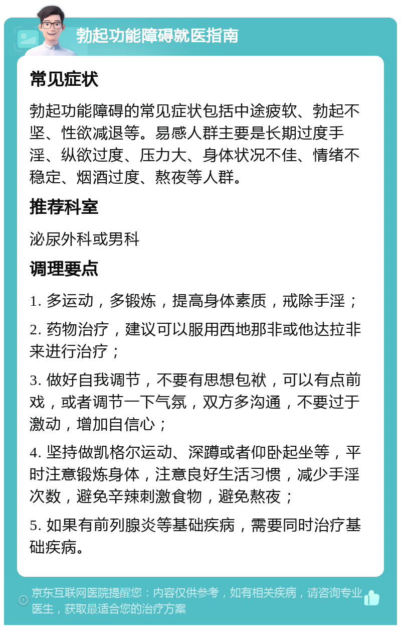 勃起功能障碍就医指南 常见症状 勃起功能障碍的常见症状包括中途疲软、勃起不坚、性欲减退等。易感人群主要是长期过度手淫、纵欲过度、压力大、身体状况不佳、情绪不稳定、烟酒过度、熬夜等人群。 推荐科室 泌尿外科或男科 调理要点 1. 多运动，多锻炼，提高身体素质，戒除手淫； 2. 药物治疗，建议可以服用西地那非或他达拉非来进行治疗； 3. 做好自我调节，不要有思想包袱，可以有点前戏，或者调节一下气氛，双方多沟通，不要过于激动，增加自信心； 4. 坚持做凯格尔运动、深蹲或者仰卧起坐等，平时注意锻炼身体，注意良好生活习惯，减少手淫次数，避免辛辣刺激食物，避免熬夜； 5. 如果有前列腺炎等基础疾病，需要同时治疗基础疾病。