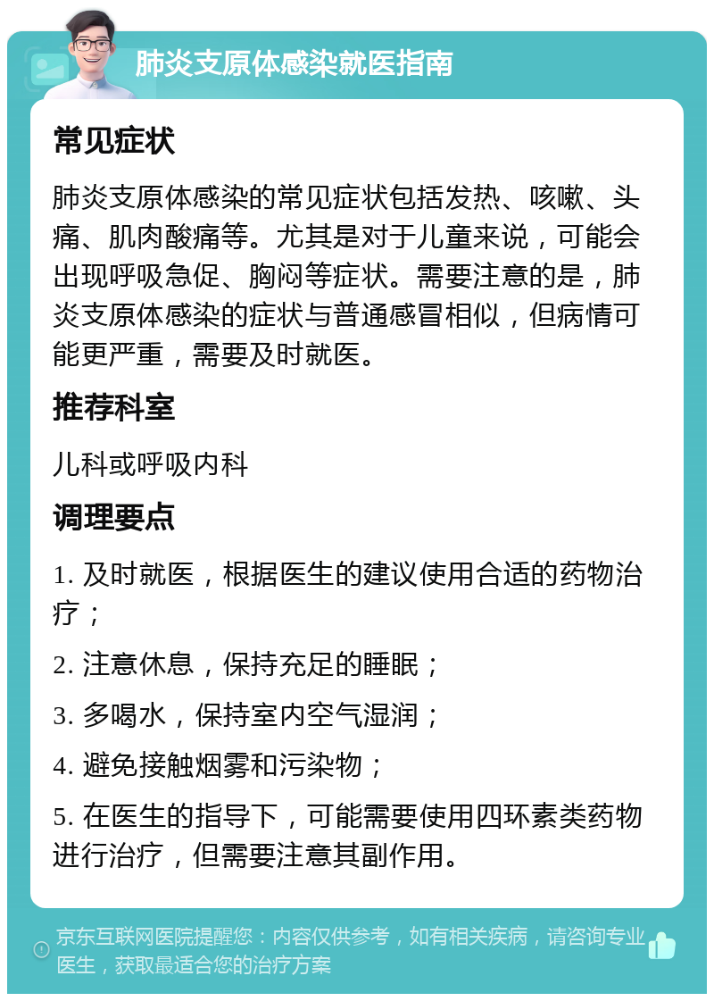 肺炎支原体感染就医指南 常见症状 肺炎支原体感染的常见症状包括发热、咳嗽、头痛、肌肉酸痛等。尤其是对于儿童来说，可能会出现呼吸急促、胸闷等症状。需要注意的是，肺炎支原体感染的症状与普通感冒相似，但病情可能更严重，需要及时就医。 推荐科室 儿科或呼吸内科 调理要点 1. 及时就医，根据医生的建议使用合适的药物治疗； 2. 注意休息，保持充足的睡眠； 3. 多喝水，保持室内空气湿润； 4. 避免接触烟雾和污染物； 5. 在医生的指导下，可能需要使用四环素类药物进行治疗，但需要注意其副作用。