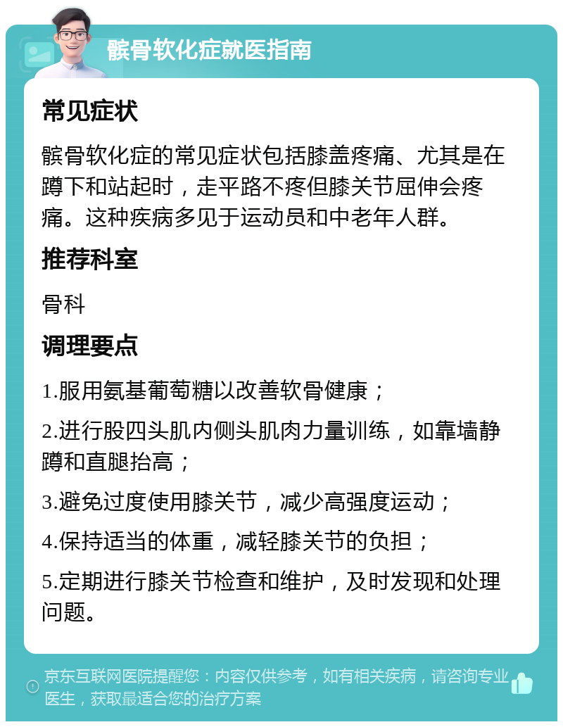 髌骨软化症就医指南 常见症状 髌骨软化症的常见症状包括膝盖疼痛、尤其是在蹲下和站起时，走平路不疼但膝关节屈伸会疼痛。这种疾病多见于运动员和中老年人群。 推荐科室 骨科 调理要点 1.服用氨基葡萄糖以改善软骨健康； 2.进行股四头肌内侧头肌肉力量训练，如靠墙静蹲和直腿抬高； 3.避免过度使用膝关节，减少高强度运动； 4.保持适当的体重，减轻膝关节的负担； 5.定期进行膝关节检查和维护，及时发现和处理问题。