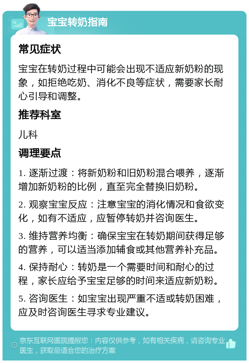 宝宝转奶指南 常见症状 宝宝在转奶过程中可能会出现不适应新奶粉的现象，如拒绝吃奶、消化不良等症状，需要家长耐心引导和调整。 推荐科室 儿科 调理要点 1. 逐渐过渡：将新奶粉和旧奶粉混合喂养，逐渐增加新奶粉的比例，直至完全替换旧奶粉。 2. 观察宝宝反应：注意宝宝的消化情况和食欲变化，如有不适应，应暂停转奶并咨询医生。 3. 维持营养均衡：确保宝宝在转奶期间获得足够的营养，可以适当添加辅食或其他营养补充品。 4. 保持耐心：转奶是一个需要时间和耐心的过程，家长应给予宝宝足够的时间来适应新奶粉。 5. 咨询医生：如宝宝出现严重不适或转奶困难，应及时咨询医生寻求专业建议。