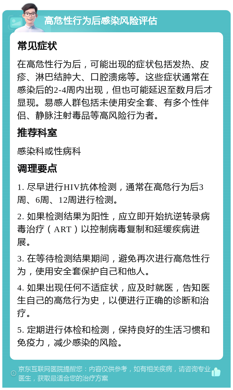 高危性行为后感染风险评估 常见症状 在高危性行为后，可能出现的症状包括发热、皮疹、淋巴结肿大、口腔溃疡等。这些症状通常在感染后的2-4周内出现，但也可能延迟至数月后才显现。易感人群包括未使用安全套、有多个性伴侣、静脉注射毒品等高风险行为者。 推荐科室 感染科或性病科 调理要点 1. 尽早进行HIV抗体检测，通常在高危行为后3周、6周、12周进行检测。 2. 如果检测结果为阳性，应立即开始抗逆转录病毒治疗（ART）以控制病毒复制和延缓疾病进展。 3. 在等待检测结果期间，避免再次进行高危性行为，使用安全套保护自己和他人。 4. 如果出现任何不适症状，应及时就医，告知医生自己的高危行为史，以便进行正确的诊断和治疗。 5. 定期进行体检和检测，保持良好的生活习惯和免疫力，减少感染的风险。