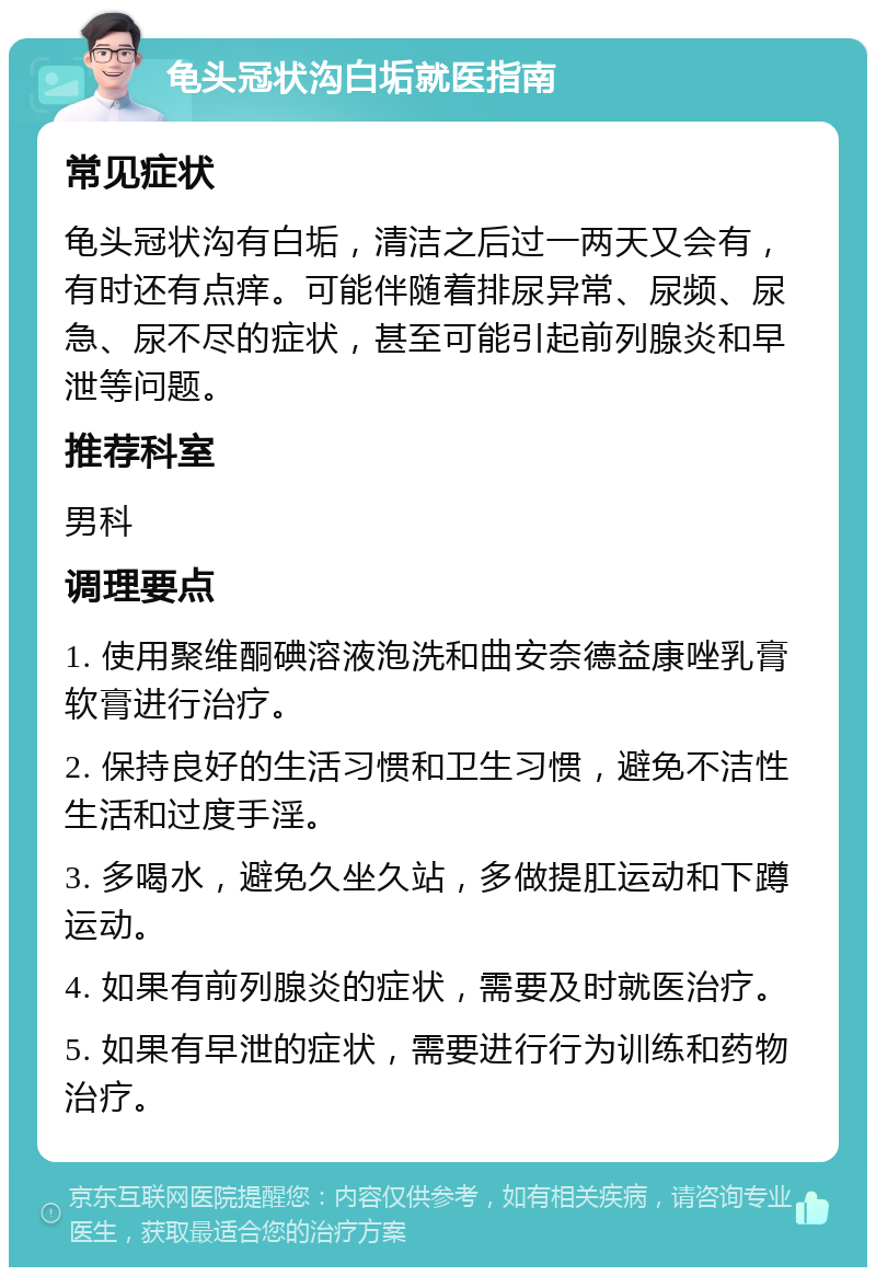 龟头冠状沟白垢就医指南 常见症状 龟头冠状沟有白垢，清洁之后过一两天又会有，有时还有点痒。可能伴随着排尿异常、尿频、尿急、尿不尽的症状，甚至可能引起前列腺炎和早泄等问题。 推荐科室 男科 调理要点 1. 使用聚维酮碘溶液泡洗和曲安奈德益康唑乳膏软膏进行治疗。 2. 保持良好的生活习惯和卫生习惯，避免不洁性生活和过度手淫。 3. 多喝水，避免久坐久站，多做提肛运动和下蹲运动。 4. 如果有前列腺炎的症状，需要及时就医治疗。 5. 如果有早泄的症状，需要进行行为训练和药物治疗。