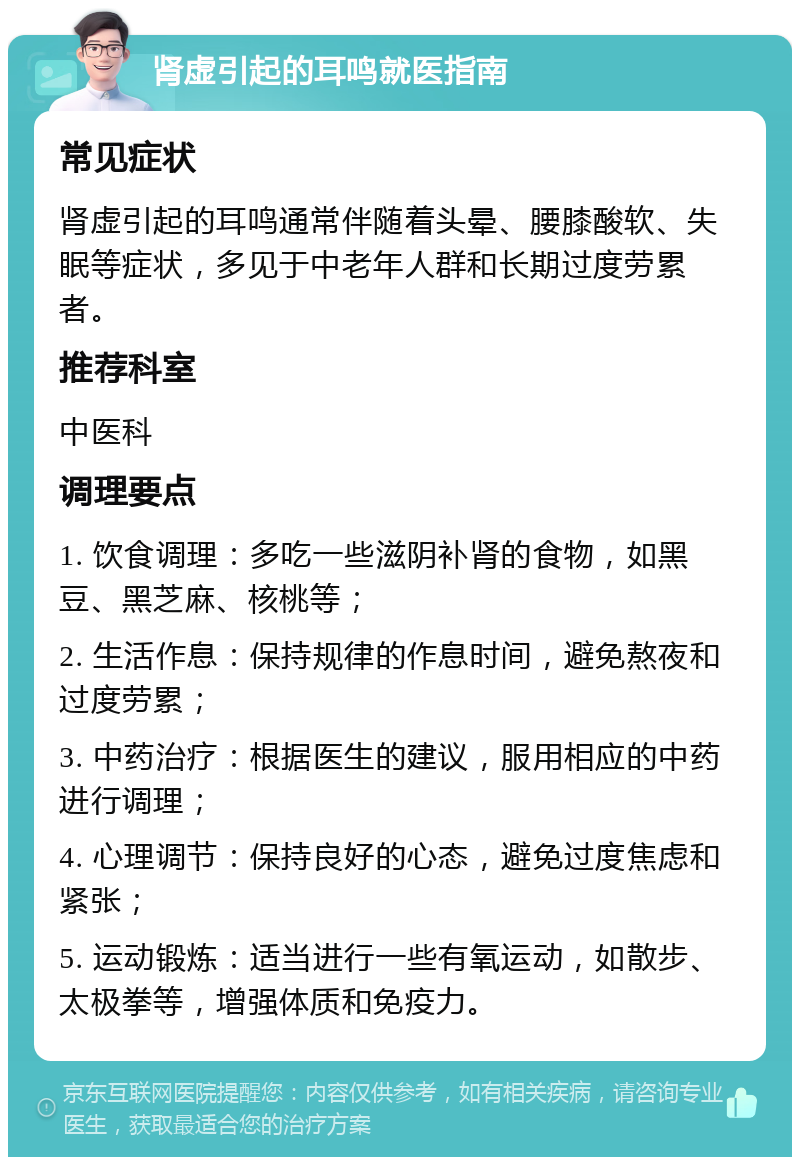 肾虚引起的耳鸣就医指南 常见症状 肾虚引起的耳鸣通常伴随着头晕、腰膝酸软、失眠等症状，多见于中老年人群和长期过度劳累者。 推荐科室 中医科 调理要点 1. 饮食调理：多吃一些滋阴补肾的食物，如黑豆、黑芝麻、核桃等； 2. 生活作息：保持规律的作息时间，避免熬夜和过度劳累； 3. 中药治疗：根据医生的建议，服用相应的中药进行调理； 4. 心理调节：保持良好的心态，避免过度焦虑和紧张； 5. 运动锻炼：适当进行一些有氧运动，如散步、太极拳等，增强体质和免疫力。