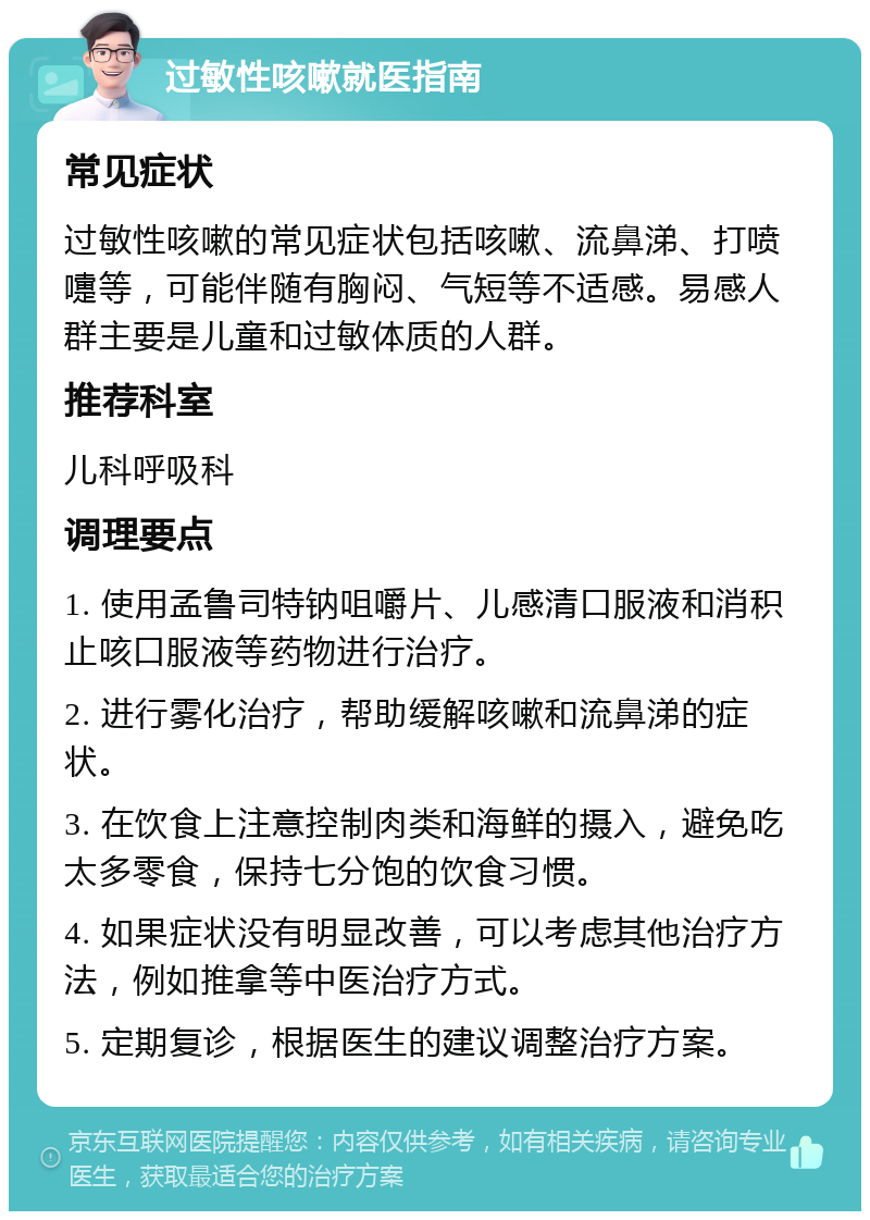 过敏性咳嗽就医指南 常见症状 过敏性咳嗽的常见症状包括咳嗽、流鼻涕、打喷嚏等，可能伴随有胸闷、气短等不适感。易感人群主要是儿童和过敏体质的人群。 推荐科室 儿科呼吸科 调理要点 1. 使用孟鲁司特钠咀嚼片、儿感清口服液和消积止咳口服液等药物进行治疗。 2. 进行雾化治疗，帮助缓解咳嗽和流鼻涕的症状。 3. 在饮食上注意控制肉类和海鲜的摄入，避免吃太多零食，保持七分饱的饮食习惯。 4. 如果症状没有明显改善，可以考虑其他治疗方法，例如推拿等中医治疗方式。 5. 定期复诊，根据医生的建议调整治疗方案。