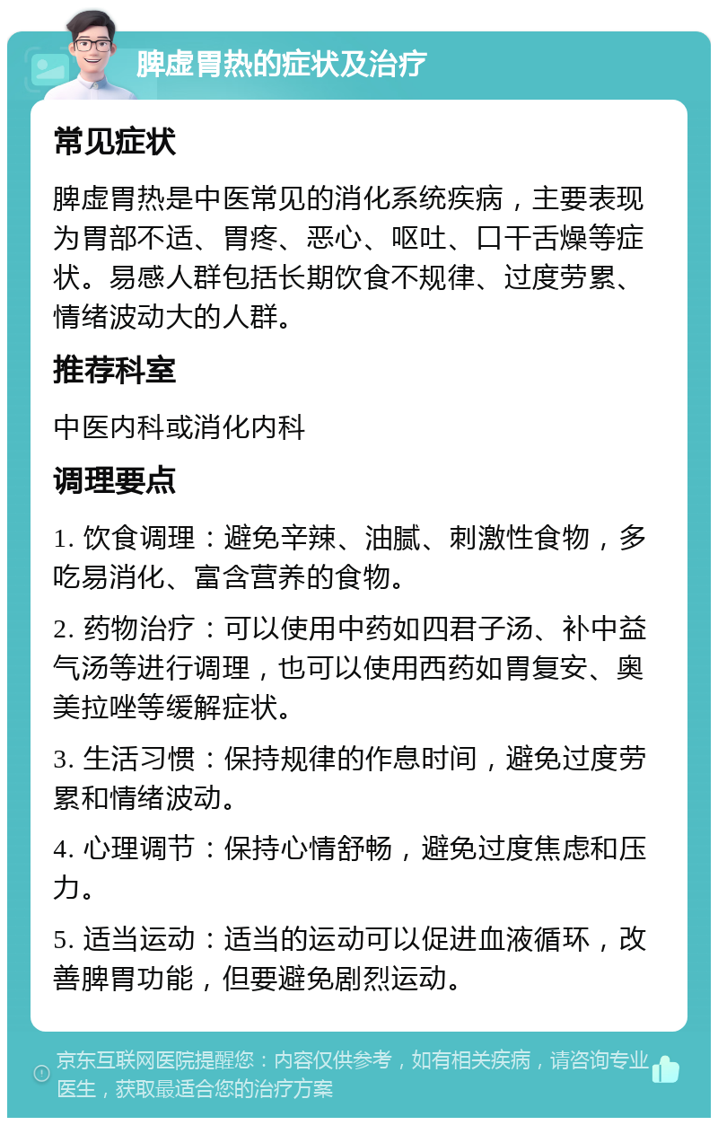 脾虚胃热的症状及治疗 常见症状 脾虚胃热是中医常见的消化系统疾病，主要表现为胃部不适、胃疼、恶心、呕吐、口干舌燥等症状。易感人群包括长期饮食不规律、过度劳累、情绪波动大的人群。 推荐科室 中医内科或消化内科 调理要点 1. 饮食调理：避免辛辣、油腻、刺激性食物，多吃易消化、富含营养的食物。 2. 药物治疗：可以使用中药如四君子汤、补中益气汤等进行调理，也可以使用西药如胃复安、奥美拉唑等缓解症状。 3. 生活习惯：保持规律的作息时间，避免过度劳累和情绪波动。 4. 心理调节：保持心情舒畅，避免过度焦虑和压力。 5. 适当运动：适当的运动可以促进血液循环，改善脾胃功能，但要避免剧烈运动。