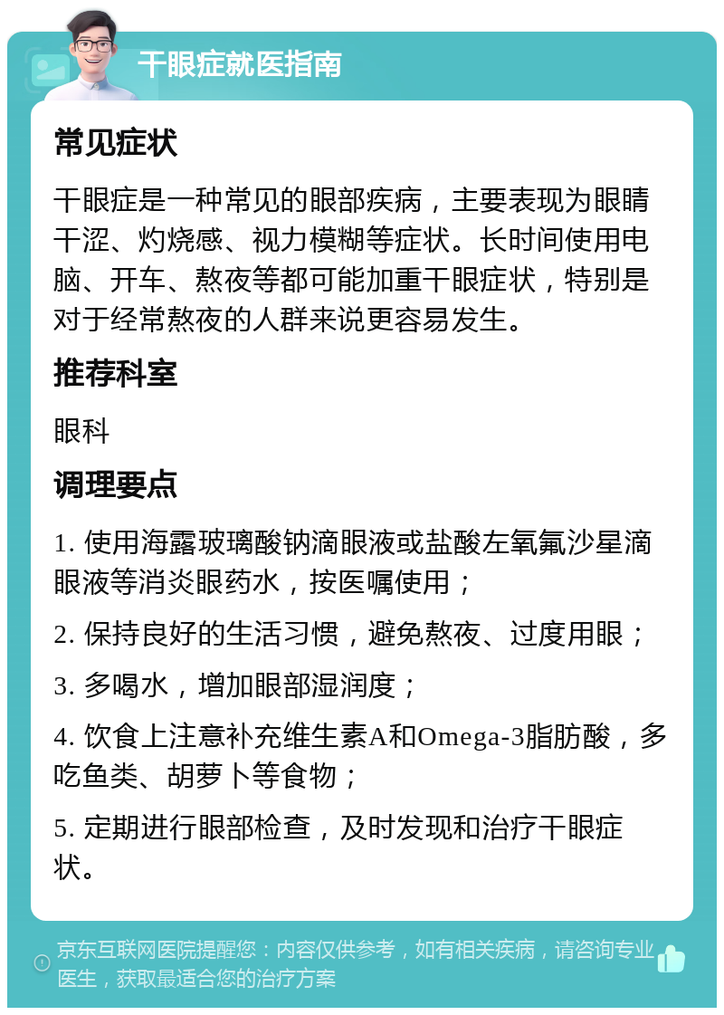 干眼症就医指南 常见症状 干眼症是一种常见的眼部疾病，主要表现为眼睛干涩、灼烧感、视力模糊等症状。长时间使用电脑、开车、熬夜等都可能加重干眼症状，特别是对于经常熬夜的人群来说更容易发生。 推荐科室 眼科 调理要点 1. 使用海露玻璃酸钠滴眼液或盐酸左氧氟沙星滴眼液等消炎眼药水，按医嘱使用； 2. 保持良好的生活习惯，避免熬夜、过度用眼； 3. 多喝水，增加眼部湿润度； 4. 饮食上注意补充维生素A和Omega-3脂肪酸，多吃鱼类、胡萝卜等食物； 5. 定期进行眼部检查，及时发现和治疗干眼症状。