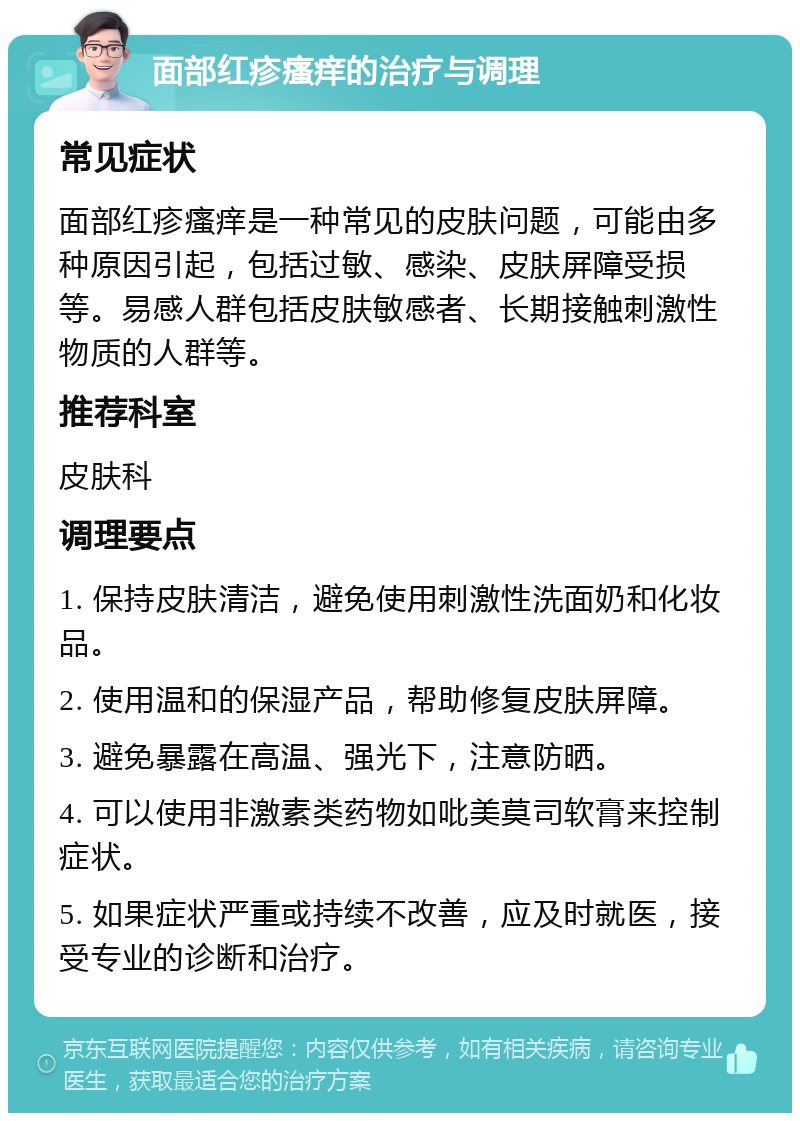 面部红疹瘙痒的治疗与调理 常见症状 面部红疹瘙痒是一种常见的皮肤问题，可能由多种原因引起，包括过敏、感染、皮肤屏障受损等。易感人群包括皮肤敏感者、长期接触刺激性物质的人群等。 推荐科室 皮肤科 调理要点 1. 保持皮肤清洁，避免使用刺激性洗面奶和化妆品。 2. 使用温和的保湿产品，帮助修复皮肤屏障。 3. 避免暴露在高温、强光下，注意防晒。 4. 可以使用非激素类药物如吡美莫司软膏来控制症状。 5. 如果症状严重或持续不改善，应及时就医，接受专业的诊断和治疗。