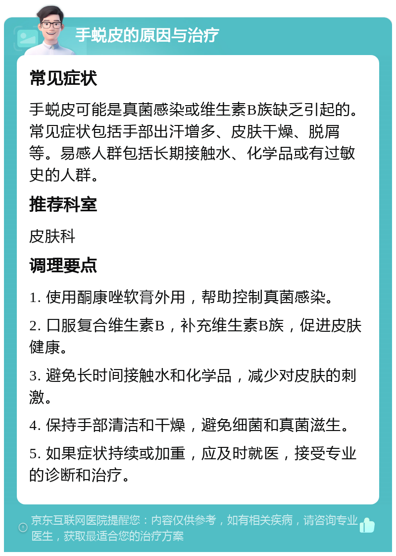 手蜕皮的原因与治疗 常见症状 手蜕皮可能是真菌感染或维生素B族缺乏引起的。常见症状包括手部出汗增多、皮肤干燥、脱屑等。易感人群包括长期接触水、化学品或有过敏史的人群。 推荐科室 皮肤科 调理要点 1. 使用酮康唑软膏外用，帮助控制真菌感染。 2. 口服复合维生素B，补充维生素B族，促进皮肤健康。 3. 避免长时间接触水和化学品，减少对皮肤的刺激。 4. 保持手部清洁和干燥，避免细菌和真菌滋生。 5. 如果症状持续或加重，应及时就医，接受专业的诊断和治疗。