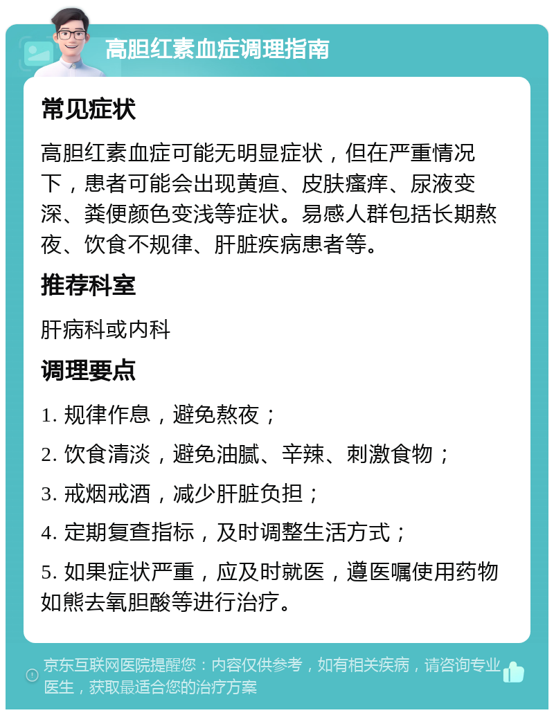 高胆红素血症调理指南 常见症状 高胆红素血症可能无明显症状，但在严重情况下，患者可能会出现黄疸、皮肤瘙痒、尿液变深、粪便颜色变浅等症状。易感人群包括长期熬夜、饮食不规律、肝脏疾病患者等。 推荐科室 肝病科或内科 调理要点 1. 规律作息，避免熬夜； 2. 饮食清淡，避免油腻、辛辣、刺激食物； 3. 戒烟戒酒，减少肝脏负担； 4. 定期复查指标，及时调整生活方式； 5. 如果症状严重，应及时就医，遵医嘱使用药物如熊去氧胆酸等进行治疗。