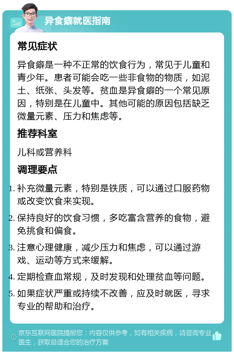 异食癖就医指南 常见症状 异食癖是一种不正常的饮食行为，常见于儿童和青少年。患者可能会吃一些非食物的物质，如泥土、纸张、头发等。贫血是异食癖的一个常见原因，特别是在儿童中。其他可能的原因包括缺乏微量元素、压力和焦虑等。 推荐科室 儿科或营养科 调理要点 补充微量元素，特别是铁质，可以通过口服药物或改变饮食来实现。 保持良好的饮食习惯，多吃富含营养的食物，避免挑食和偏食。 注意心理健康，减少压力和焦虑，可以通过游戏、运动等方式来缓解。 定期检查血常规，及时发现和处理贫血等问题。 如果症状严重或持续不改善，应及时就医，寻求专业的帮助和治疗。