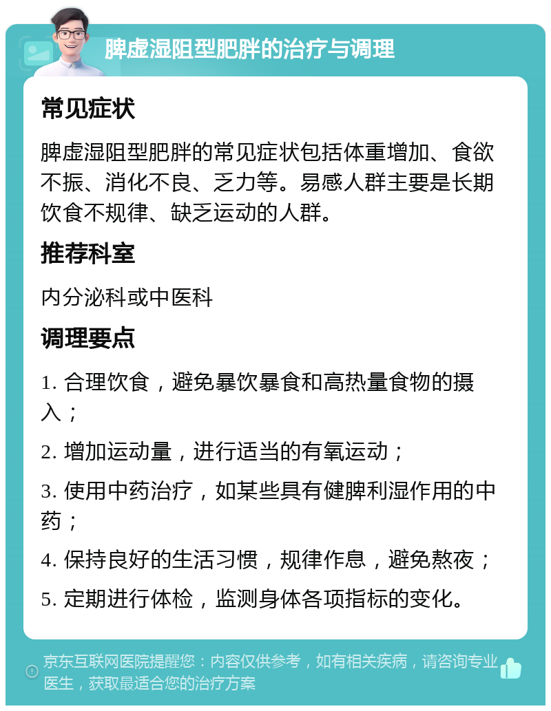 脾虚湿阻型肥胖的治疗与调理 常见症状 脾虚湿阻型肥胖的常见症状包括体重增加、食欲不振、消化不良、乏力等。易感人群主要是长期饮食不规律、缺乏运动的人群。 推荐科室 内分泌科或中医科 调理要点 1. 合理饮食，避免暴饮暴食和高热量食物的摄入； 2. 增加运动量，进行适当的有氧运动； 3. 使用中药治疗，如某些具有健脾利湿作用的中药； 4. 保持良好的生活习惯，规律作息，避免熬夜； 5. 定期进行体检，监测身体各项指标的变化。