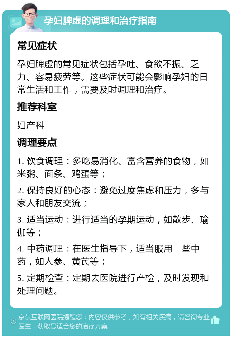 孕妇脾虚的调理和治疗指南 常见症状 孕妇脾虚的常见症状包括孕吐、食欲不振、乏力、容易疲劳等。这些症状可能会影响孕妇的日常生活和工作，需要及时调理和治疗。 推荐科室 妇产科 调理要点 1. 饮食调理：多吃易消化、富含营养的食物，如米粥、面条、鸡蛋等； 2. 保持良好的心态：避免过度焦虑和压力，多与家人和朋友交流； 3. 适当运动：进行适当的孕期运动，如散步、瑜伽等； 4. 中药调理：在医生指导下，适当服用一些中药，如人参、黄芪等； 5. 定期检查：定期去医院进行产检，及时发现和处理问题。