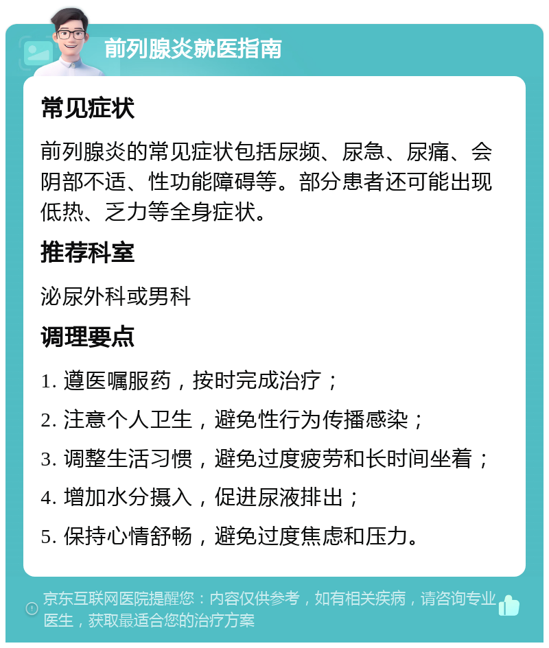 前列腺炎就医指南 常见症状 前列腺炎的常见症状包括尿频、尿急、尿痛、会阴部不适、性功能障碍等。部分患者还可能出现低热、乏力等全身症状。 推荐科室 泌尿外科或男科 调理要点 1. 遵医嘱服药，按时完成治疗； 2. 注意个人卫生，避免性行为传播感染； 3. 调整生活习惯，避免过度疲劳和长时间坐着； 4. 增加水分摄入，促进尿液排出； 5. 保持心情舒畅，避免过度焦虑和压力。