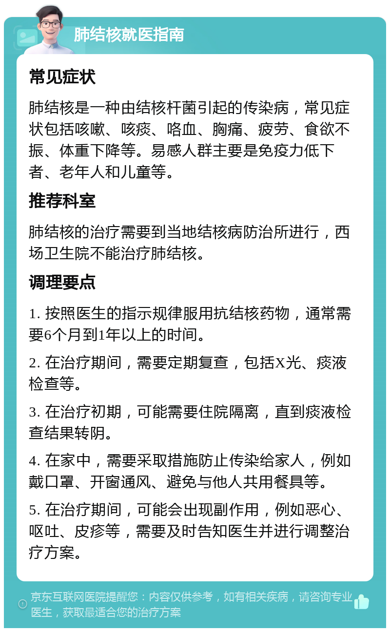 肺结核就医指南 常见症状 肺结核是一种由结核杆菌引起的传染病，常见症状包括咳嗽、咳痰、咯血、胸痛、疲劳、食欲不振、体重下降等。易感人群主要是免疫力低下者、老年人和儿童等。 推荐科室 肺结核的治疗需要到当地结核病防治所进行，西场卫生院不能治疗肺结核。 调理要点 1. 按照医生的指示规律服用抗结核药物，通常需要6个月到1年以上的时间。 2. 在治疗期间，需要定期复查，包括X光、痰液检查等。 3. 在治疗初期，可能需要住院隔离，直到痰液检查结果转阴。 4. 在家中，需要采取措施防止传染给家人，例如戴口罩、开窗通风、避免与他人共用餐具等。 5. 在治疗期间，可能会出现副作用，例如恶心、呕吐、皮疹等，需要及时告知医生并进行调整治疗方案。