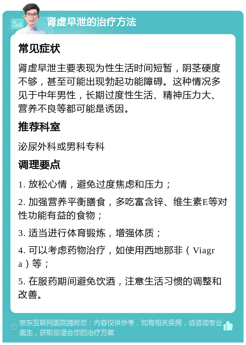 肾虚早泄的治疗方法 常见症状 肾虚早泄主要表现为性生活时间短暂，阴茎硬度不够，甚至可能出现勃起功能障碍。这种情况多见于中年男性，长期过度性生活、精神压力大、营养不良等都可能是诱因。 推荐科室 泌尿外科或男科专科 调理要点 1. 放松心情，避免过度焦虑和压力； 2. 加强营养平衡膳食，多吃富含锌、维生素E等对性功能有益的食物； 3. 适当进行体育锻炼，增强体质； 4. 可以考虑药物治疗，如使用西地那非（Viagra）等； 5. 在服药期间避免饮酒，注意生活习惯的调整和改善。