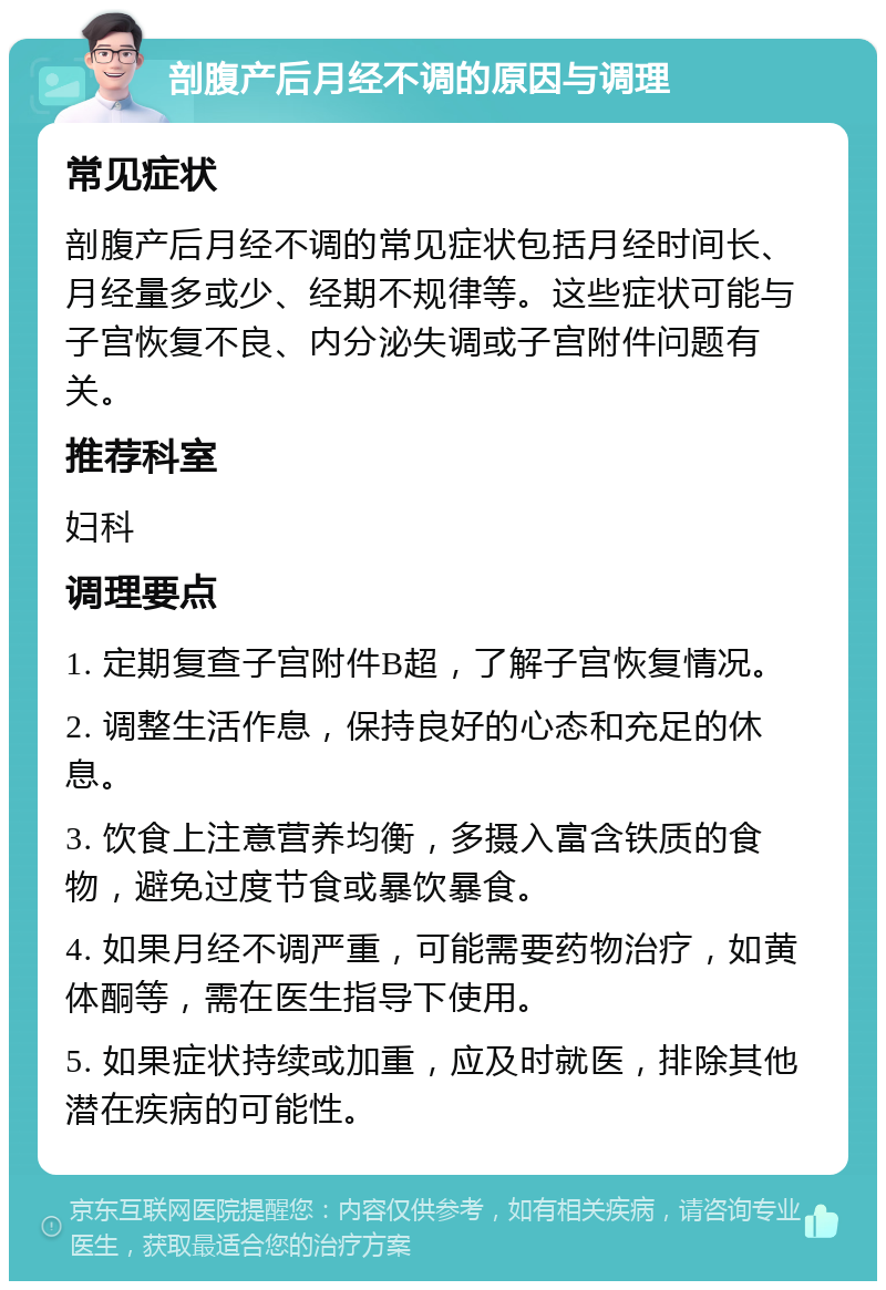 剖腹产后月经不调的原因与调理 常见症状 剖腹产后月经不调的常见症状包括月经时间长、月经量多或少、经期不规律等。这些症状可能与子宫恢复不良、内分泌失调或子宫附件问题有关。 推荐科室 妇科 调理要点 1. 定期复查子宫附件B超，了解子宫恢复情况。 2. 调整生活作息，保持良好的心态和充足的休息。 3. 饮食上注意营养均衡，多摄入富含铁质的食物，避免过度节食或暴饮暴食。 4. 如果月经不调严重，可能需要药物治疗，如黄体酮等，需在医生指导下使用。 5. 如果症状持续或加重，应及时就医，排除其他潜在疾病的可能性。