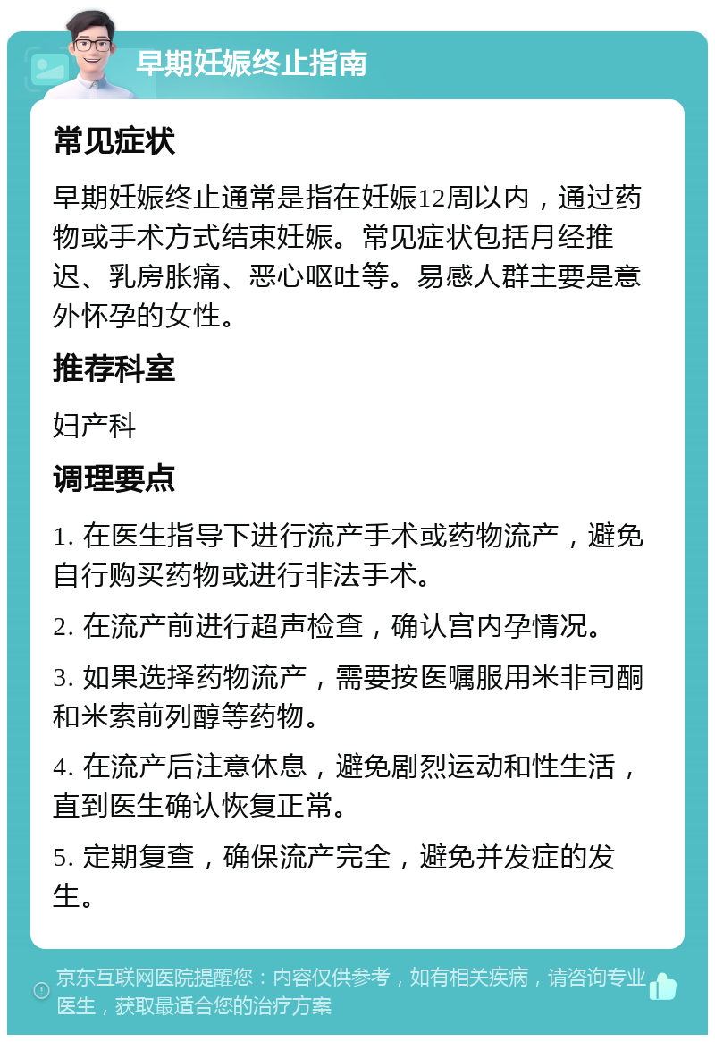 早期妊娠终止指南 常见症状 早期妊娠终止通常是指在妊娠12周以内，通过药物或手术方式结束妊娠。常见症状包括月经推迟、乳房胀痛、恶心呕吐等。易感人群主要是意外怀孕的女性。 推荐科室 妇产科 调理要点 1. 在医生指导下进行流产手术或药物流产，避免自行购买药物或进行非法手术。 2. 在流产前进行超声检查，确认宫内孕情况。 3. 如果选择药物流产，需要按医嘱服用米非司酮和米索前列醇等药物。 4. 在流产后注意休息，避免剧烈运动和性生活，直到医生确认恢复正常。 5. 定期复查，确保流产完全，避免并发症的发生。