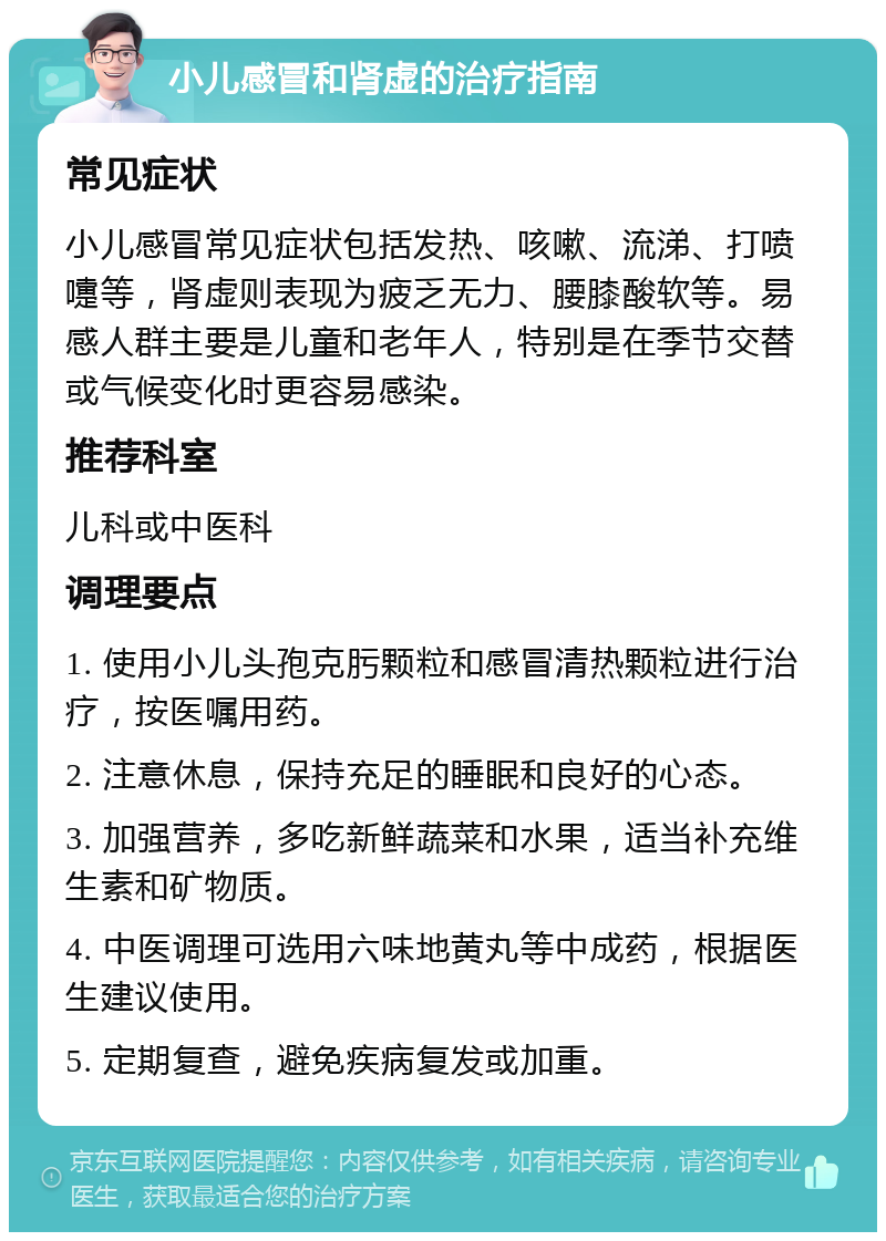 小儿感冒和肾虚的治疗指南 常见症状 小儿感冒常见症状包括发热、咳嗽、流涕、打喷嚏等，肾虚则表现为疲乏无力、腰膝酸软等。易感人群主要是儿童和老年人，特别是在季节交替或气候变化时更容易感染。 推荐科室 儿科或中医科 调理要点 1. 使用小儿头孢克肟颗粒和感冒清热颗粒进行治疗，按医嘱用药。 2. 注意休息，保持充足的睡眠和良好的心态。 3. 加强营养，多吃新鲜蔬菜和水果，适当补充维生素和矿物质。 4. 中医调理可选用六味地黄丸等中成药，根据医生建议使用。 5. 定期复查，避免疾病复发或加重。