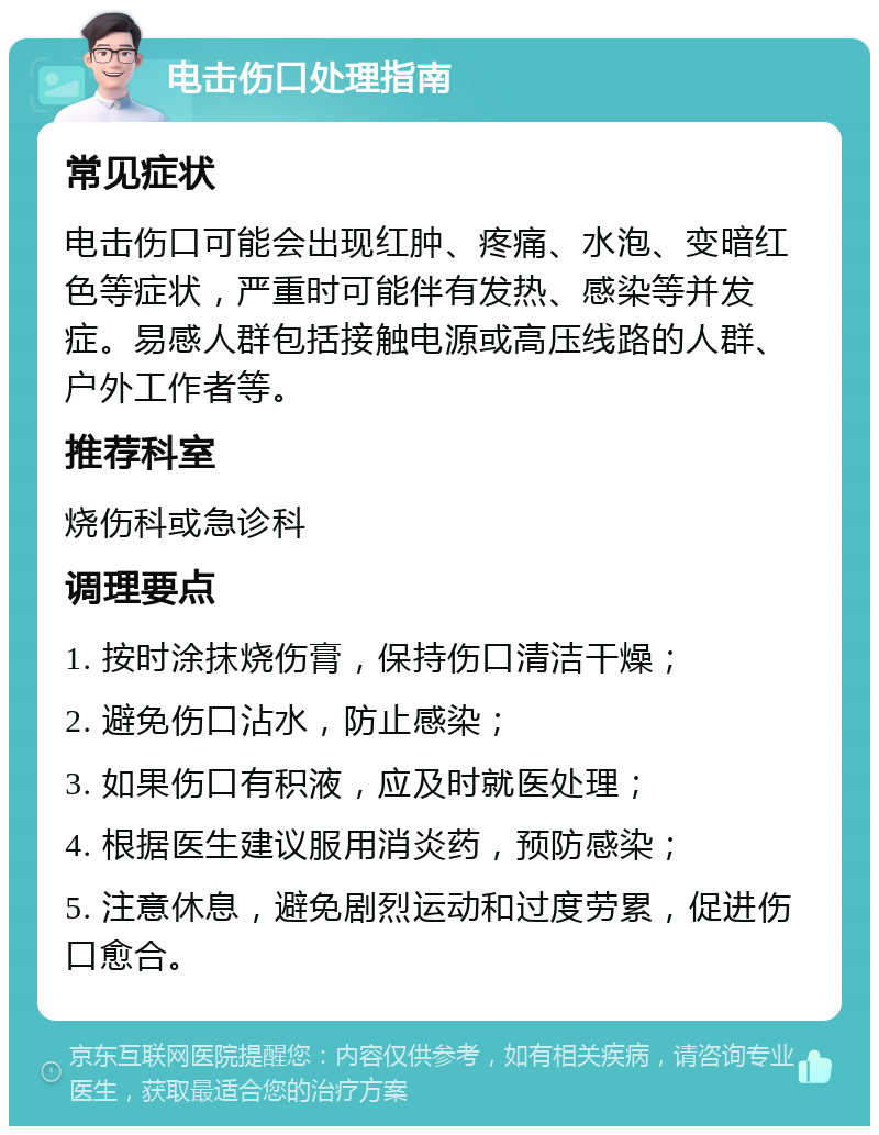 电击伤口处理指南 常见症状 电击伤口可能会出现红肿、疼痛、水泡、变暗红色等症状，严重时可能伴有发热、感染等并发症。易感人群包括接触电源或高压线路的人群、户外工作者等。 推荐科室 烧伤科或急诊科 调理要点 1. 按时涂抹烧伤膏，保持伤口清洁干燥； 2. 避免伤口沾水，防止感染； 3. 如果伤口有积液，应及时就医处理； 4. 根据医生建议服用消炎药，预防感染； 5. 注意休息，避免剧烈运动和过度劳累，促进伤口愈合。