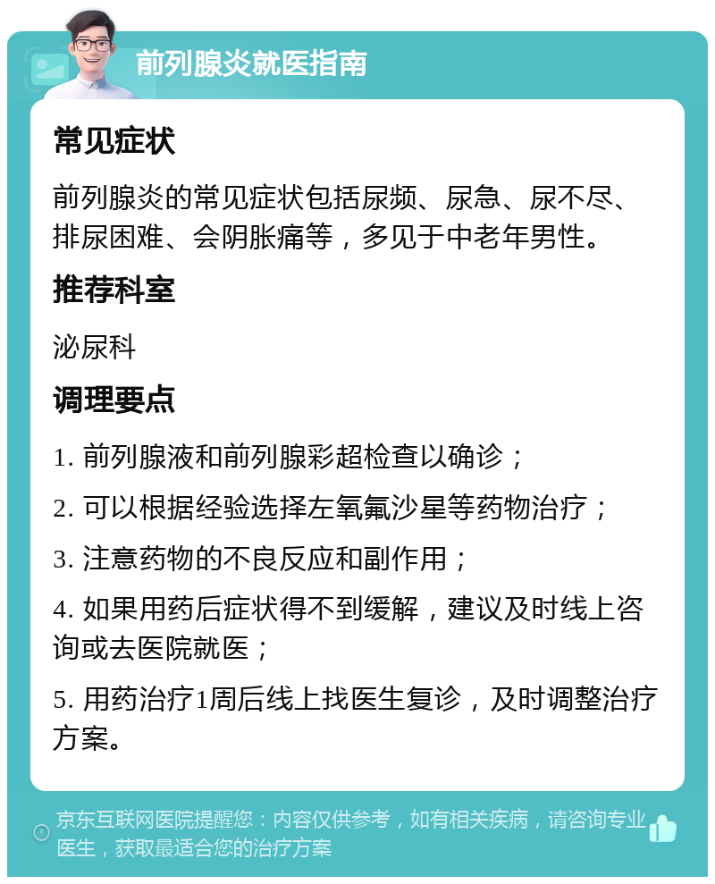 前列腺炎就医指南 常见症状 前列腺炎的常见症状包括尿频、尿急、尿不尽、排尿困难、会阴胀痛等，多见于中老年男性。 推荐科室 泌尿科 调理要点 1. 前列腺液和前列腺彩超检查以确诊； 2. 可以根据经验选择左氧氟沙星等药物治疗； 3. 注意药物的不良反应和副作用； 4. 如果用药后症状得不到缓解，建议及时线上咨询或去医院就医； 5. 用药治疗1周后线上找医生复诊，及时调整治疗方案。