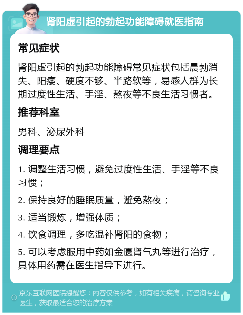 肾阳虚引起的勃起功能障碍就医指南 常见症状 肾阳虚引起的勃起功能障碍常见症状包括晨勃消失、阳痿、硬度不够、半路软等，易感人群为长期过度性生活、手淫、熬夜等不良生活习惯者。 推荐科室 男科、泌尿外科 调理要点 1. 调整生活习惯，避免过度性生活、手淫等不良习惯； 2. 保持良好的睡眠质量，避免熬夜； 3. 适当锻炼，增强体质； 4. 饮食调理，多吃温补肾阳的食物； 5. 可以考虑服用中药如金匮肾气丸等进行治疗，具体用药需在医生指导下进行。