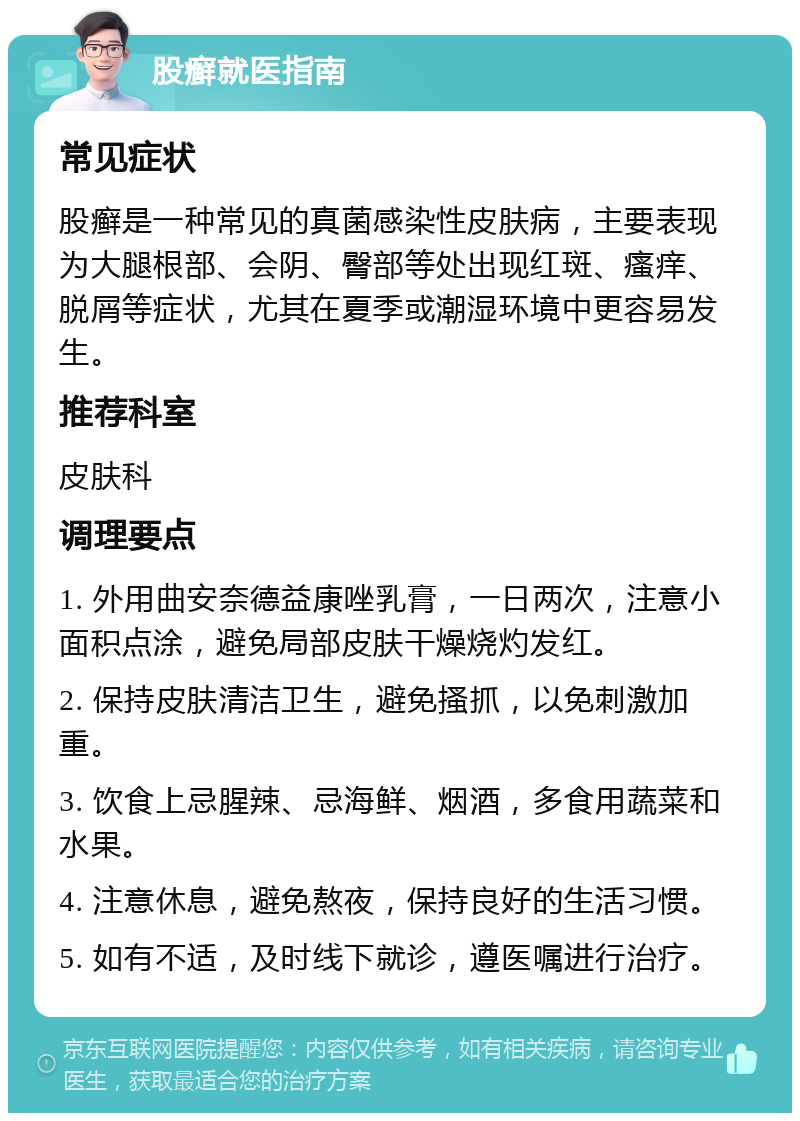 股癣就医指南 常见症状 股癣是一种常见的真菌感染性皮肤病，主要表现为大腿根部、会阴、臀部等处出现红斑、瘙痒、脱屑等症状，尤其在夏季或潮湿环境中更容易发生。 推荐科室 皮肤科 调理要点 1. 外用曲安奈德益康唑乳膏，一日两次，注意小面积点涂，避免局部皮肤干燥烧灼发红。 2. 保持皮肤清洁卫生，避免搔抓，以免刺激加重。 3. 饮食上忌腥辣、忌海鲜、烟酒，多食用蔬菜和水果。 4. 注意休息，避免熬夜，保持良好的生活习惯。 5. 如有不适，及时线下就诊，遵医嘱进行治疗。