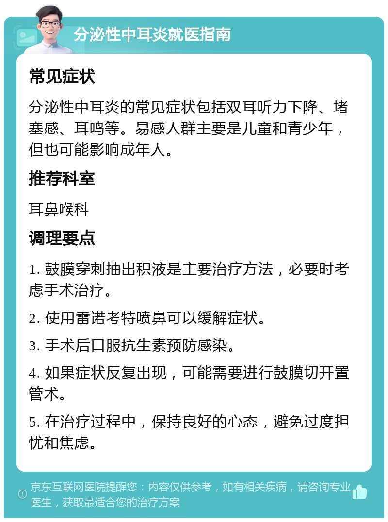 分泌性中耳炎就医指南 常见症状 分泌性中耳炎的常见症状包括双耳听力下降、堵塞感、耳鸣等。易感人群主要是儿童和青少年，但也可能影响成年人。 推荐科室 耳鼻喉科 调理要点 1. 鼓膜穿刺抽出积液是主要治疗方法，必要时考虑手术治疗。 2. 使用雷诺考特喷鼻可以缓解症状。 3. 手术后口服抗生素预防感染。 4. 如果症状反复出现，可能需要进行鼓膜切开置管术。 5. 在治疗过程中，保持良好的心态，避免过度担忧和焦虑。