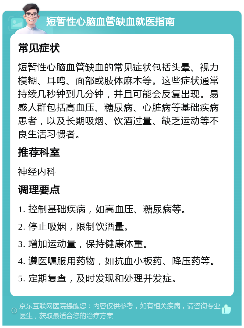 短暂性心脑血管缺血就医指南 常见症状 短暂性心脑血管缺血的常见症状包括头晕、视力模糊、耳鸣、面部或肢体麻木等。这些症状通常持续几秒钟到几分钟，并且可能会反复出现。易感人群包括高血压、糖尿病、心脏病等基础疾病患者，以及长期吸烟、饮酒过量、缺乏运动等不良生活习惯者。 推荐科室 神经内科 调理要点 1. 控制基础疾病，如高血压、糖尿病等。 2. 停止吸烟，限制饮酒量。 3. 增加运动量，保持健康体重。 4. 遵医嘱服用药物，如抗血小板药、降压药等。 5. 定期复查，及时发现和处理并发症。