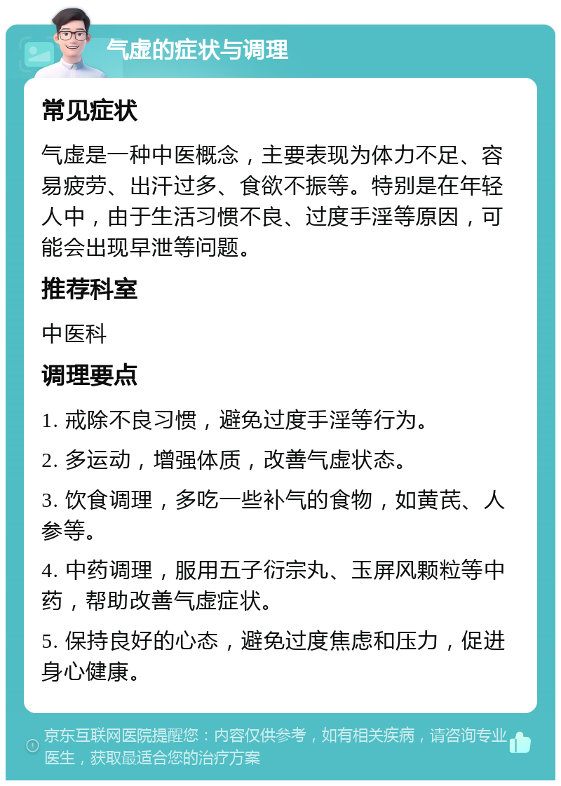 气虚的症状与调理 常见症状 气虚是一种中医概念，主要表现为体力不足、容易疲劳、出汗过多、食欲不振等。特别是在年轻人中，由于生活习惯不良、过度手淫等原因，可能会出现早泄等问题。 推荐科室 中医科 调理要点 1. 戒除不良习惯，避免过度手淫等行为。 2. 多运动，增强体质，改善气虚状态。 3. 饮食调理，多吃一些补气的食物，如黄芪、人参等。 4. 中药调理，服用五子衍宗丸、玉屏风颗粒等中药，帮助改善气虚症状。 5. 保持良好的心态，避免过度焦虑和压力，促进身心健康。