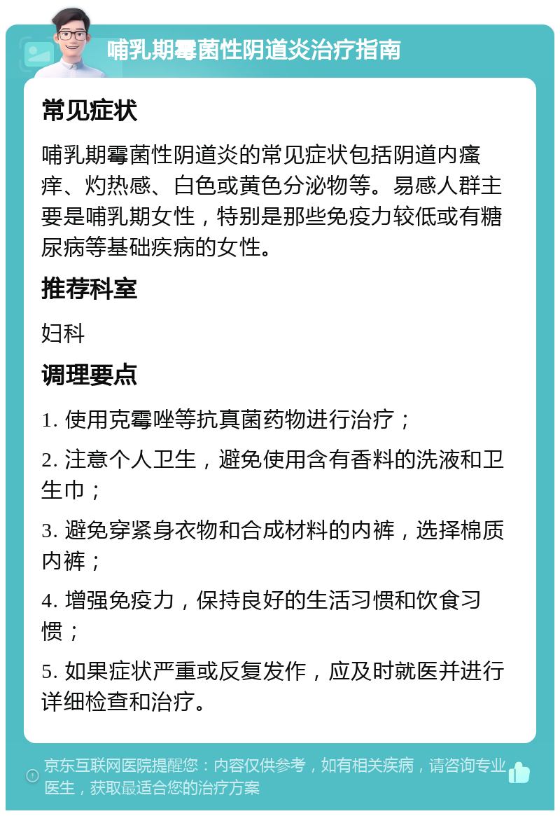 哺乳期霉菌性阴道炎治疗指南 常见症状 哺乳期霉菌性阴道炎的常见症状包括阴道内瘙痒、灼热感、白色或黄色分泌物等。易感人群主要是哺乳期女性，特别是那些免疫力较低或有糖尿病等基础疾病的女性。 推荐科室 妇科 调理要点 1. 使用克霉唑等抗真菌药物进行治疗； 2. 注意个人卫生，避免使用含有香料的洗液和卫生巾； 3. 避免穿紧身衣物和合成材料的内裤，选择棉质内裤； 4. 增强免疫力，保持良好的生活习惯和饮食习惯； 5. 如果症状严重或反复发作，应及时就医并进行详细检查和治疗。