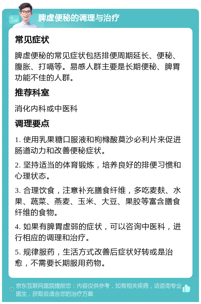 脾虚便秘的调理与治疗 常见症状 脾虚便秘的常见症状包括排便周期延长、便秘、腹胀、打嗝等。易感人群主要是长期便秘、脾胃功能不佳的人群。 推荐科室 消化内科或中医科 调理要点 1. 使用乳果糖口服液和枸橼酸莫沙必利片来促进肠道动力和改善便秘症状。 2. 坚持适当的体育锻炼，培养良好的排便习惯和心理状态。 3. 合理饮食，注意补充膳食纤维，多吃麦麸、水果、蔬菜、燕麦、玉米、大豆、果胶等富含膳食纤维的食物。 4. 如果有脾胃虚弱的症状，可以咨询中医科，进行相应的调理和治疗。 5. 规律服药，生活方式改善后症状好转或是治愈，不需要长期服用药物。