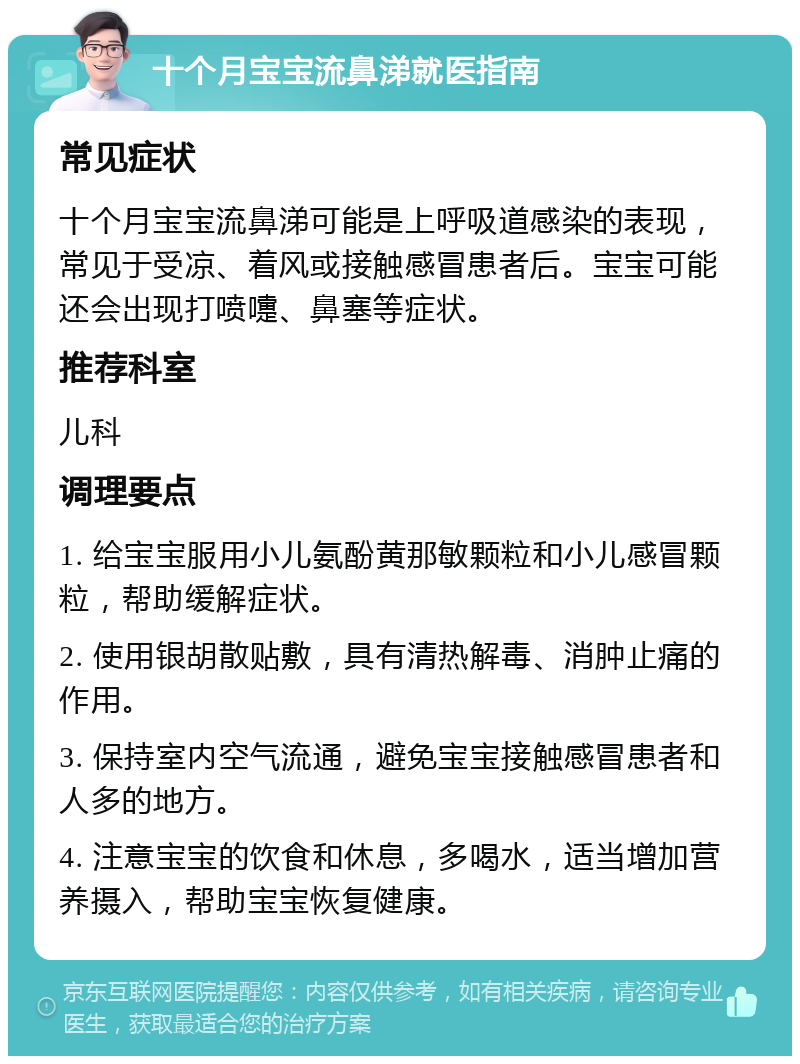 十个月宝宝流鼻涕就医指南 常见症状 十个月宝宝流鼻涕可能是上呼吸道感染的表现，常见于受凉、着风或接触感冒患者后。宝宝可能还会出现打喷嚏、鼻塞等症状。 推荐科室 儿科 调理要点 1. 给宝宝服用小儿氨酚黄那敏颗粒和小儿感冒颗粒，帮助缓解症状。 2. 使用银胡散贴敷，具有清热解毒、消肿止痛的作用。 3. 保持室内空气流通，避免宝宝接触感冒患者和人多的地方。 4. 注意宝宝的饮食和休息，多喝水，适当增加营养摄入，帮助宝宝恢复健康。