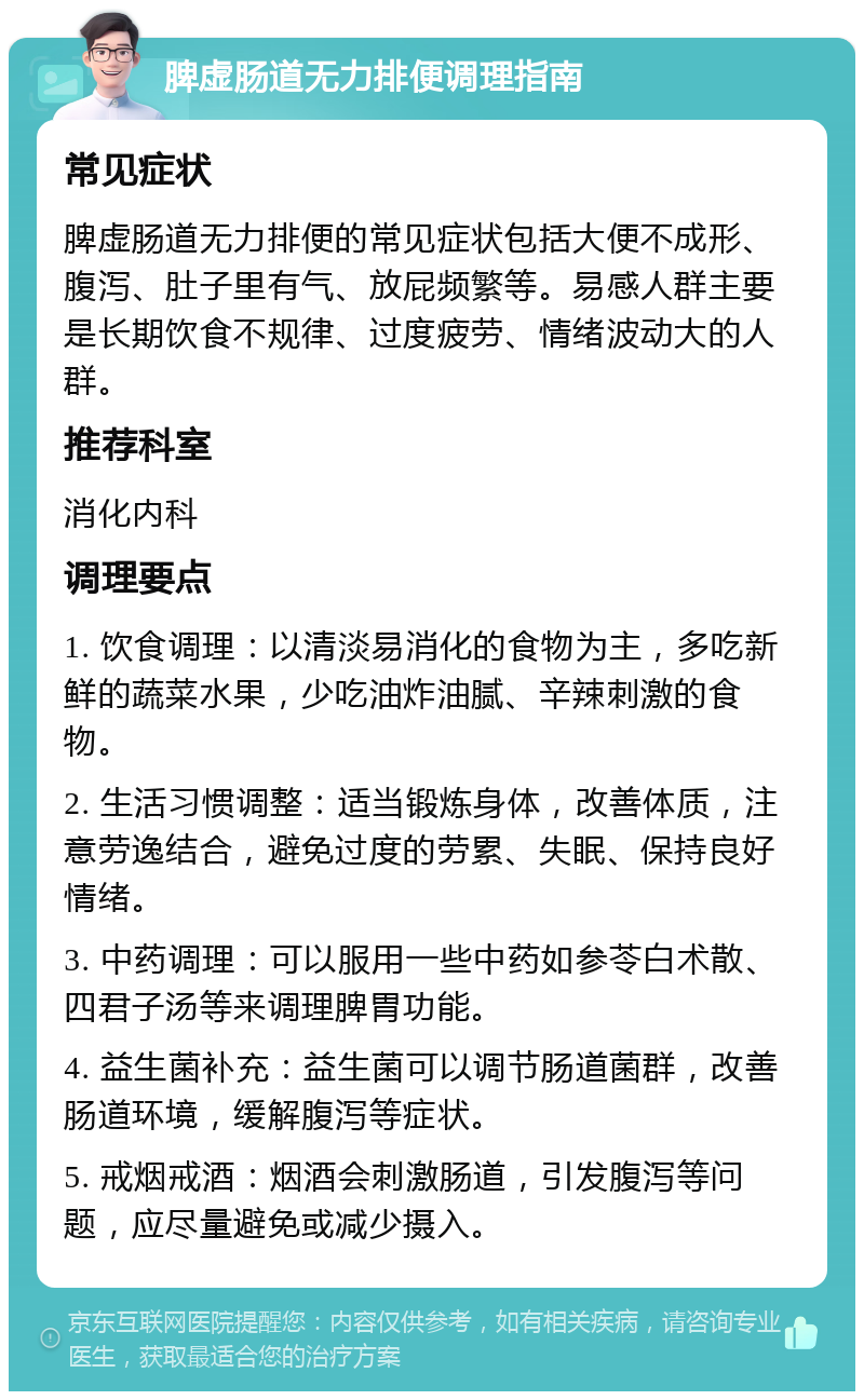 脾虚肠道无力排便调理指南 常见症状 脾虚肠道无力排便的常见症状包括大便不成形、腹泻、肚子里有气、放屁频繁等。易感人群主要是长期饮食不规律、过度疲劳、情绪波动大的人群。 推荐科室 消化内科 调理要点 1. 饮食调理：以清淡易消化的食物为主，多吃新鲜的蔬菜水果，少吃油炸油腻、辛辣刺激的食物。 2. 生活习惯调整：适当锻炼身体，改善体质，注意劳逸结合，避免过度的劳累、失眠、保持良好情绪。 3. 中药调理：可以服用一些中药如参苓白术散、四君子汤等来调理脾胃功能。 4. 益生菌补充：益生菌可以调节肠道菌群，改善肠道环境，缓解腹泻等症状。 5. 戒烟戒酒：烟酒会刺激肠道，引发腹泻等问题，应尽量避免或减少摄入。