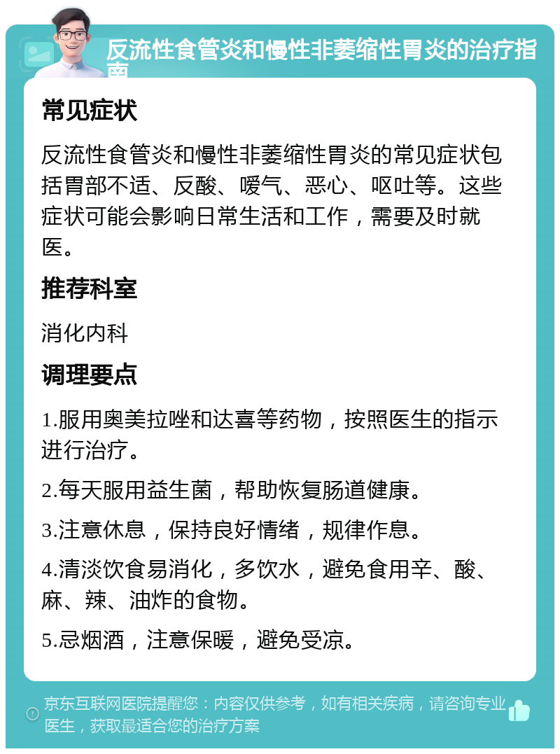 反流性食管炎和慢性非萎缩性胃炎的治疗指南 常见症状 反流性食管炎和慢性非萎缩性胃炎的常见症状包括胃部不适、反酸、嗳气、恶心、呕吐等。这些症状可能会影响日常生活和工作，需要及时就医。 推荐科室 消化内科 调理要点 1.服用奥美拉唑和达喜等药物，按照医生的指示进行治疗。 2.每天服用益生菌，帮助恢复肠道健康。 3.注意休息，保持良好情绪，规律作息。 4.清淡饮食易消化，多饮水，避免食用辛、酸、麻、辣、油炸的食物。 5.忌烟酒，注意保暖，避免受凉。