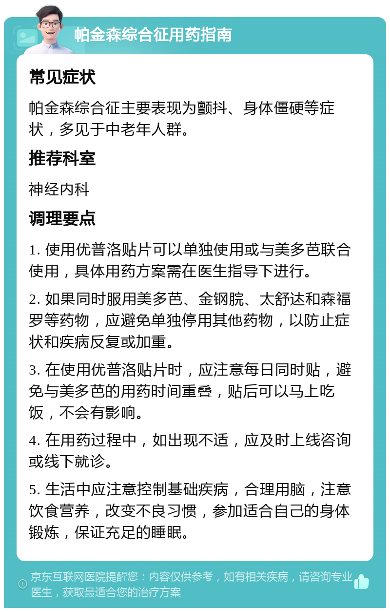 帕金森综合征用药指南 常见症状 帕金森综合征主要表现为颤抖、身体僵硬等症状，多见于中老年人群。 推荐科室 神经内科 调理要点 1. 使用优普洛贴片可以单独使用或与美多芭联合使用，具体用药方案需在医生指导下进行。 2. 如果同时服用美多芭、金钢脘、太舒迏和森福罗等药物，应避免单独停用其他药物，以防止症状和疾病反复或加重。 3. 在使用优普洛贴片时，应注意每日同时贴，避免与美多芭的用药时间重叠，贴后可以马上吃饭，不会有影响。 4. 在用药过程中，如出现不适，应及时上线咨询或线下就诊。 5. 生活中应注意控制基础疾病，合理用脑，注意饮食营养，改变不良习惯，参加适合自己的身体锻炼，保证充足的睡眠。