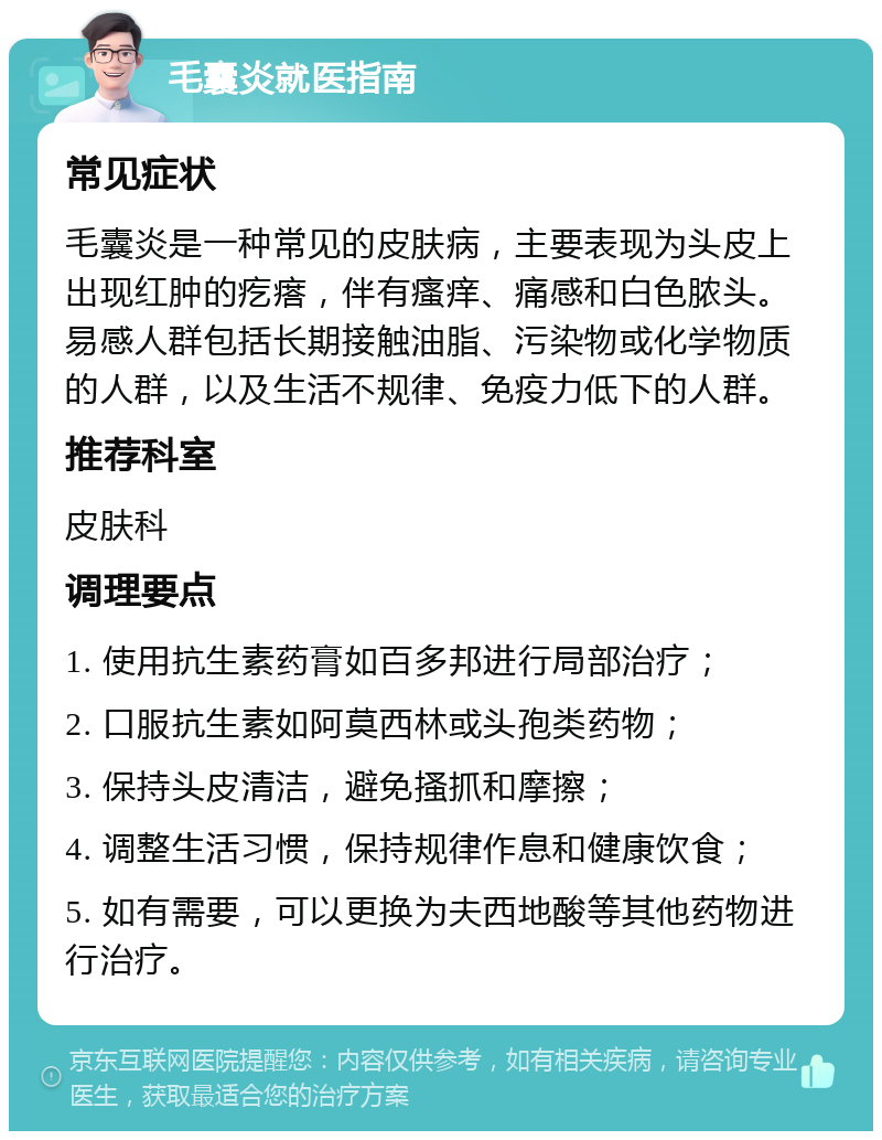 毛囊炎就医指南 常见症状 毛囊炎是一种常见的皮肤病，主要表现为头皮上出现红肿的疙瘩，伴有瘙痒、痛感和白色脓头。易感人群包括长期接触油脂、污染物或化学物质的人群，以及生活不规律、免疫力低下的人群。 推荐科室 皮肤科 调理要点 1. 使用抗生素药膏如百多邦进行局部治疗； 2. 口服抗生素如阿莫西林或头孢类药物； 3. 保持头皮清洁，避免搔抓和摩擦； 4. 调整生活习惯，保持规律作息和健康饮食； 5. 如有需要，可以更换为夫西地酸等其他药物进行治疗。